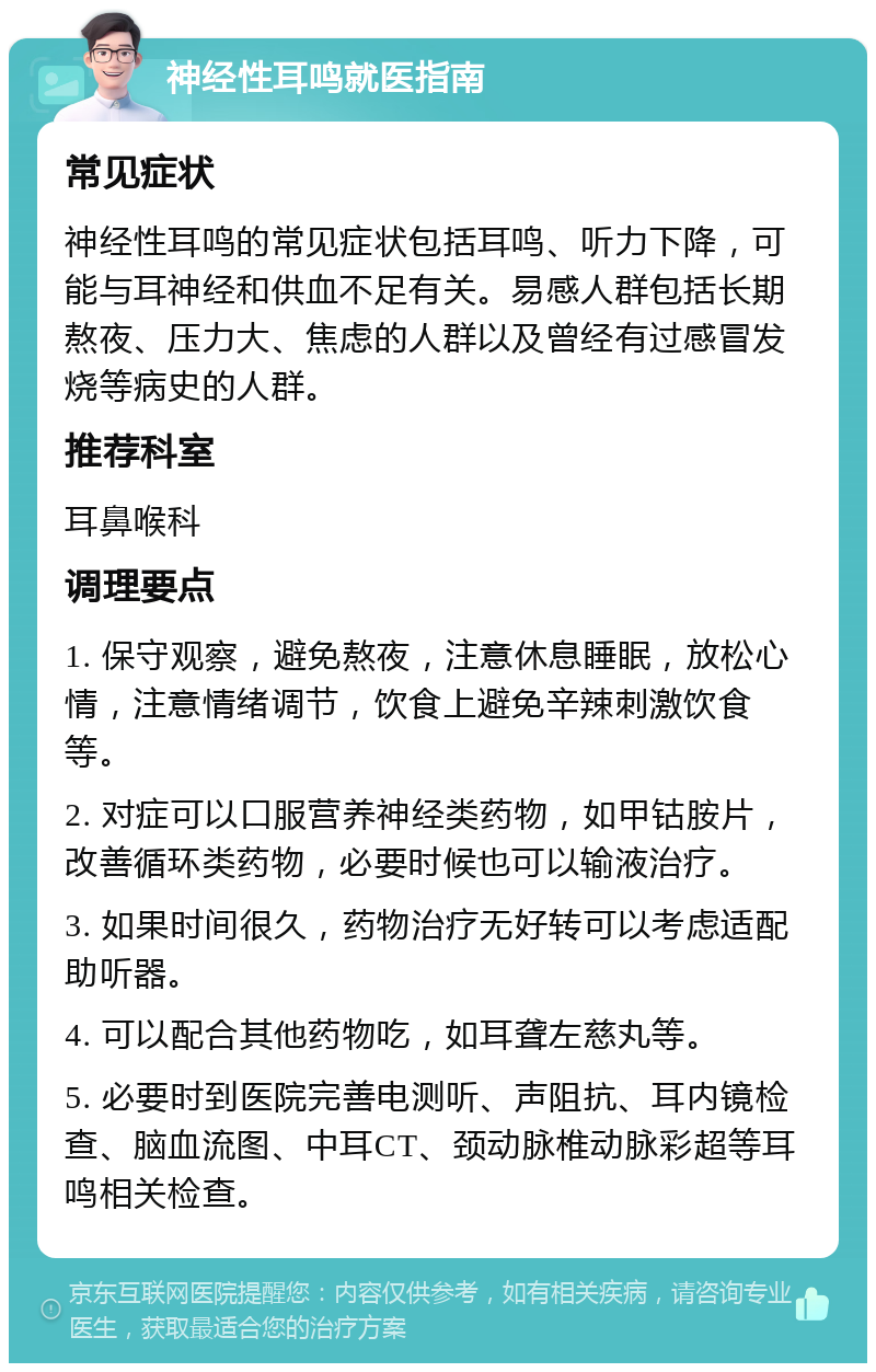 神经性耳鸣就医指南 常见症状 神经性耳鸣的常见症状包括耳鸣、听力下降，可能与耳神经和供血不足有关。易感人群包括长期熬夜、压力大、焦虑的人群以及曾经有过感冒发烧等病史的人群。 推荐科室 耳鼻喉科 调理要点 1. 保守观察，避免熬夜，注意休息睡眠，放松心情，注意情绪调节，饮食上避免辛辣刺激饮食等。 2. 对症可以口服营养神经类药物，如甲钴胺片，改善循环类药物，必要时候也可以输液治疗。 3. 如果时间很久，药物治疗无好转可以考虑适配助听器。 4. 可以配合其他药物吃，如耳聋左慈丸等。 5. 必要时到医院完善电测听、声阻抗、耳内镜检查、脑血流图、中耳CT、颈动脉椎动脉彩超等耳鸣相关检查。