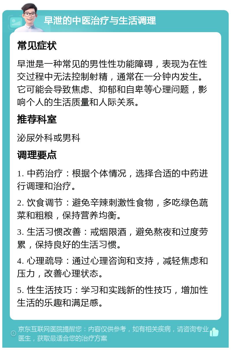 早泄的中医治疗与生活调理 常见症状 早泄是一种常见的男性性功能障碍，表现为在性交过程中无法控制射精，通常在一分钟内发生。它可能会导致焦虑、抑郁和自卑等心理问题，影响个人的生活质量和人际关系。 推荐科室 泌尿外科或男科 调理要点 1. 中药治疗：根据个体情况，选择合适的中药进行调理和治疗。 2. 饮食调节：避免辛辣刺激性食物，多吃绿色蔬菜和粗粮，保持营养均衡。 3. 生活习惯改善：戒烟限酒，避免熬夜和过度劳累，保持良好的生活习惯。 4. 心理疏导：通过心理咨询和支持，减轻焦虑和压力，改善心理状态。 5. 性生活技巧：学习和实践新的性技巧，增加性生活的乐趣和满足感。