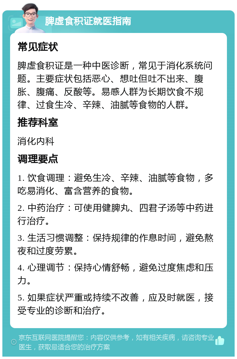 脾虚食积证就医指南 常见症状 脾虚食积证是一种中医诊断，常见于消化系统问题。主要症状包括恶心、想吐但吐不出来、腹胀、腹痛、反酸等。易感人群为长期饮食不规律、过食生冷、辛辣、油腻等食物的人群。 推荐科室 消化内科 调理要点 1. 饮食调理：避免生冷、辛辣、油腻等食物，多吃易消化、富含营养的食物。 2. 中药治疗：可使用健脾丸、四君子汤等中药进行治疗。 3. 生活习惯调整：保持规律的作息时间，避免熬夜和过度劳累。 4. 心理调节：保持心情舒畅，避免过度焦虑和压力。 5. 如果症状严重或持续不改善，应及时就医，接受专业的诊断和治疗。