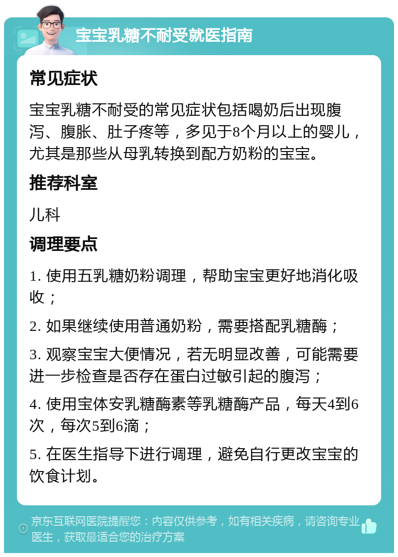 宝宝乳糖不耐受就医指南 常见症状 宝宝乳糖不耐受的常见症状包括喝奶后出现腹泻、腹胀、肚子疼等，多见于8个月以上的婴儿，尤其是那些从母乳转换到配方奶粉的宝宝。 推荐科室 儿科 调理要点 1. 使用五乳糖奶粉调理，帮助宝宝更好地消化吸收； 2. 如果继续使用普通奶粉，需要搭配乳糖酶； 3. 观察宝宝大便情况，若无明显改善，可能需要进一步检查是否存在蛋白过敏引起的腹泻； 4. 使用宝体安乳糖酶素等乳糖酶产品，每天4到6次，每次5到6滴； 5. 在医生指导下进行调理，避免自行更改宝宝的饮食计划。