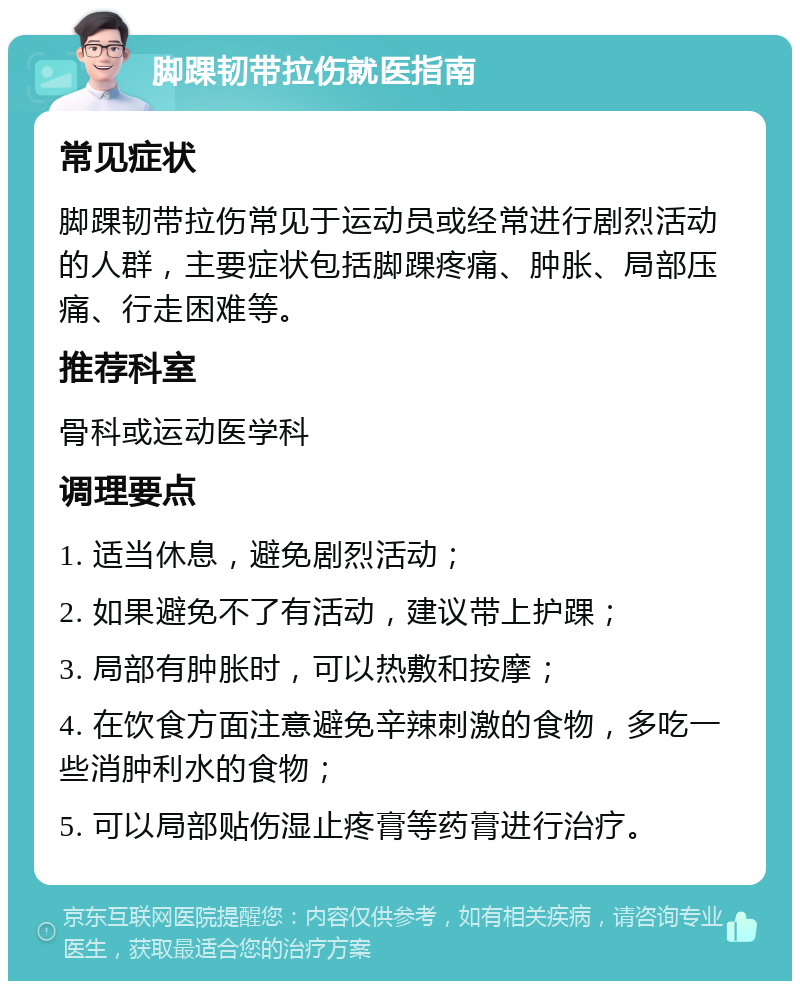 脚踝韧带拉伤就医指南 常见症状 脚踝韧带拉伤常见于运动员或经常进行剧烈活动的人群，主要症状包括脚踝疼痛、肿胀、局部压痛、行走困难等。 推荐科室 骨科或运动医学科 调理要点 1. 适当休息，避免剧烈活动； 2. 如果避免不了有活动，建议带上护踝； 3. 局部有肿胀时，可以热敷和按摩； 4. 在饮食方面注意避免辛辣刺激的食物，多吃一些消肿利水的食物； 5. 可以局部贴伤湿止疼膏等药膏进行治疗。