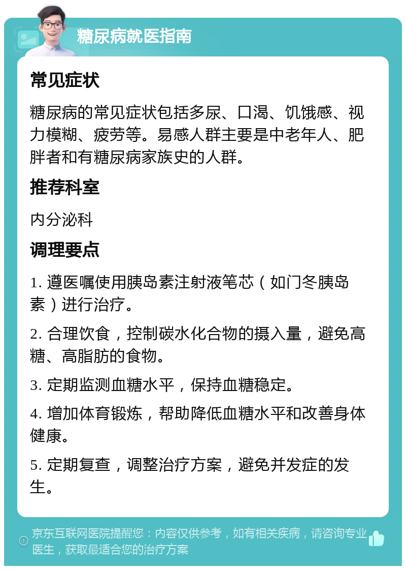 糖尿病就医指南 常见症状 糖尿病的常见症状包括多尿、口渴、饥饿感、视力模糊、疲劳等。易感人群主要是中老年人、肥胖者和有糖尿病家族史的人群。 推荐科室 内分泌科 调理要点 1. 遵医嘱使用胰岛素注射液笔芯（如门冬胰岛素）进行治疗。 2. 合理饮食，控制碳水化合物的摄入量，避免高糖、高脂肪的食物。 3. 定期监测血糖水平，保持血糖稳定。 4. 增加体育锻炼，帮助降低血糖水平和改善身体健康。 5. 定期复查，调整治疗方案，避免并发症的发生。