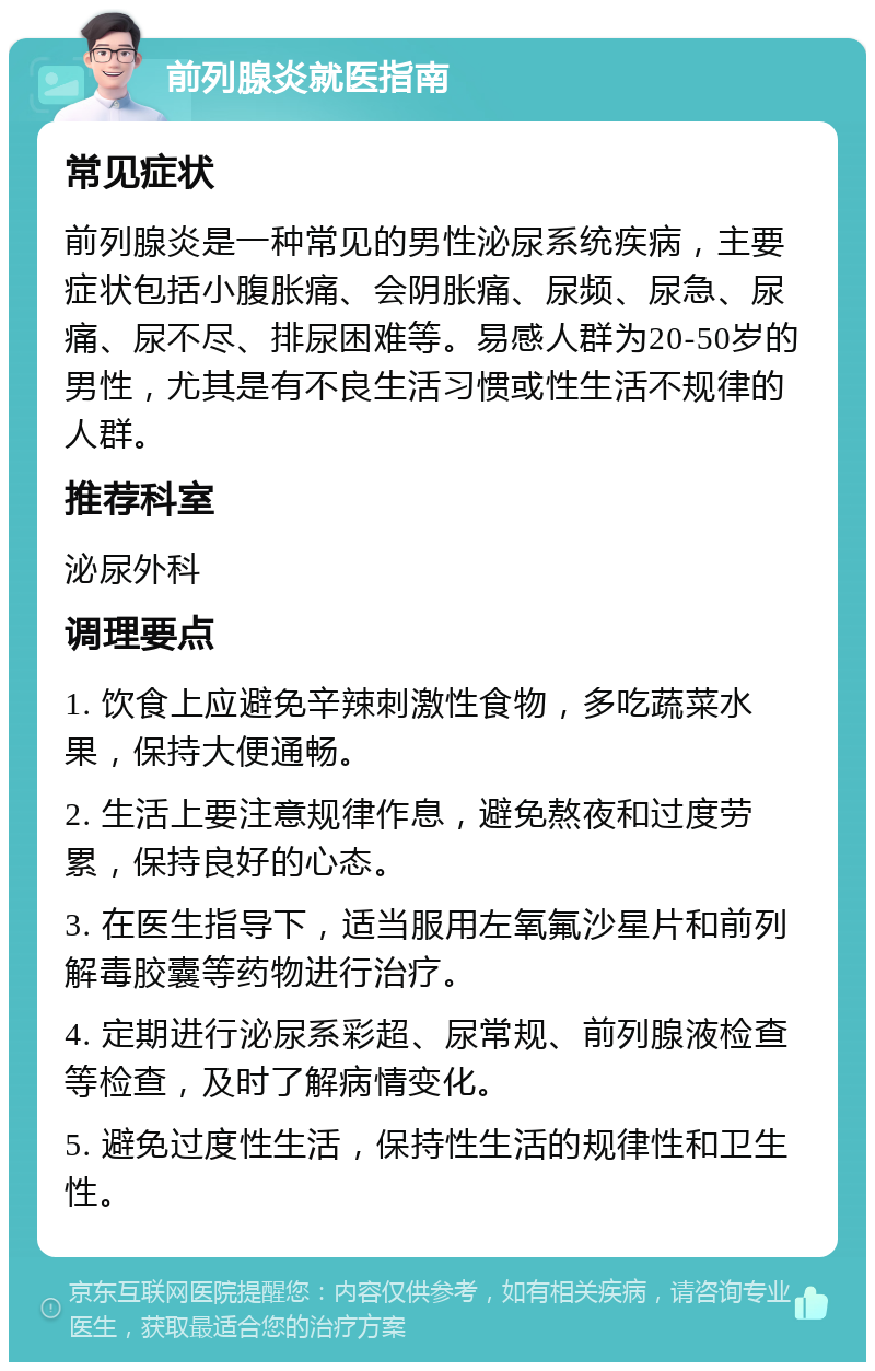 前列腺炎就医指南 常见症状 前列腺炎是一种常见的男性泌尿系统疾病，主要症状包括小腹胀痛、会阴胀痛、尿频、尿急、尿痛、尿不尽、排尿困难等。易感人群为20-50岁的男性，尤其是有不良生活习惯或性生活不规律的人群。 推荐科室 泌尿外科 调理要点 1. 饮食上应避免辛辣刺激性食物，多吃蔬菜水果，保持大便通畅。 2. 生活上要注意规律作息，避免熬夜和过度劳累，保持良好的心态。 3. 在医生指导下，适当服用左氧氟沙星片和前列解毒胶囊等药物进行治疗。 4. 定期进行泌尿系彩超、尿常规、前列腺液检查等检查，及时了解病情变化。 5. 避免过度性生活，保持性生活的规律性和卫生性。