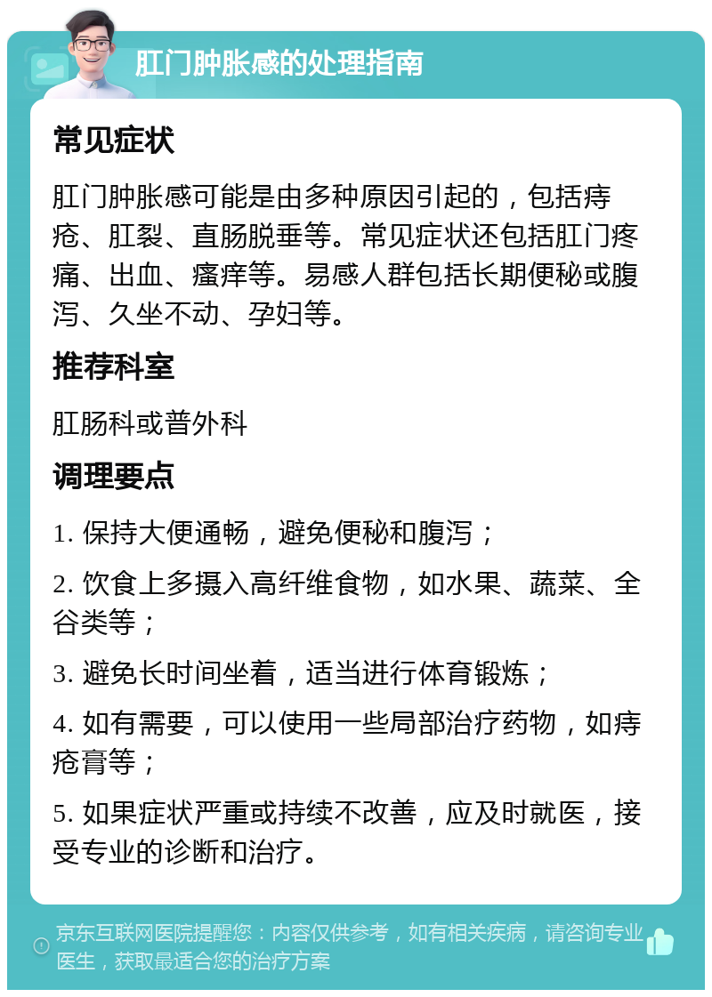 肛门肿胀感的处理指南 常见症状 肛门肿胀感可能是由多种原因引起的，包括痔疮、肛裂、直肠脱垂等。常见症状还包括肛门疼痛、出血、瘙痒等。易感人群包括长期便秘或腹泻、久坐不动、孕妇等。 推荐科室 肛肠科或普外科 调理要点 1. 保持大便通畅，避免便秘和腹泻； 2. 饮食上多摄入高纤维食物，如水果、蔬菜、全谷类等； 3. 避免长时间坐着，适当进行体育锻炼； 4. 如有需要，可以使用一些局部治疗药物，如痔疮膏等； 5. 如果症状严重或持续不改善，应及时就医，接受专业的诊断和治疗。