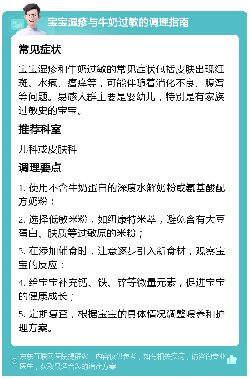 宝宝湿疹与牛奶过敏的调理指南 常见症状 宝宝湿疹和牛奶过敏的常见症状包括皮肤出现红斑、水疱、瘙痒等，可能伴随着消化不良、腹泻等问题。易感人群主要是婴幼儿，特别是有家族过敏史的宝宝。 推荐科室 儿科或皮肤科 调理要点 1. 使用不含牛奶蛋白的深度水解奶粉或氨基酸配方奶粉； 2. 选择低敏米粉，如纽康特米萃，避免含有大豆蛋白、肤质等过敏原的米粉； 3. 在添加辅食时，注意逐步引入新食材，观察宝宝的反应； 4. 给宝宝补充钙、铁、锌等微量元素，促进宝宝的健康成长； 5. 定期复查，根据宝宝的具体情况调整喂养和护理方案。