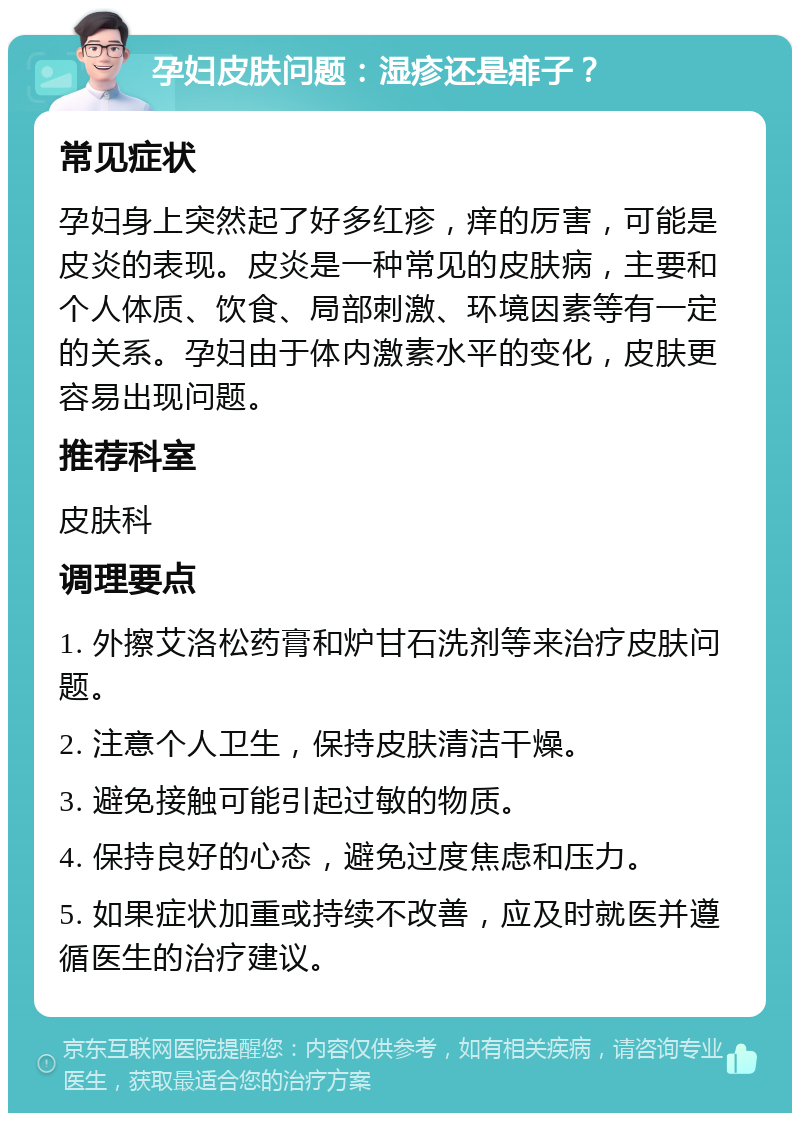 孕妇皮肤问题：湿疹还是痱子？ 常见症状 孕妇身上突然起了好多红疹，痒的厉害，可能是皮炎的表现。皮炎是一种常见的皮肤病，主要和个人体质、饮食、局部刺激、环境因素等有一定的关系。孕妇由于体内激素水平的变化，皮肤更容易出现问题。 推荐科室 皮肤科 调理要点 1. 外擦艾洛松药膏和炉甘石洗剂等来治疗皮肤问题。 2. 注意个人卫生，保持皮肤清洁干燥。 3. 避免接触可能引起过敏的物质。 4. 保持良好的心态，避免过度焦虑和压力。 5. 如果症状加重或持续不改善，应及时就医并遵循医生的治疗建议。