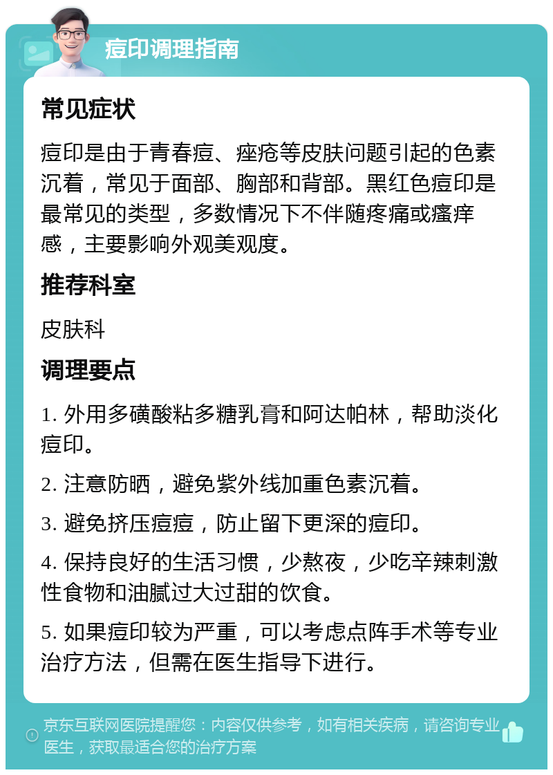 痘印调理指南 常见症状 痘印是由于青春痘、痤疮等皮肤问题引起的色素沉着，常见于面部、胸部和背部。黑红色痘印是最常见的类型，多数情况下不伴随疼痛或瘙痒感，主要影响外观美观度。 推荐科室 皮肤科 调理要点 1. 外用多磺酸粘多糖乳膏和阿达帕林，帮助淡化痘印。 2. 注意防晒，避免紫外线加重色素沉着。 3. 避免挤压痘痘，防止留下更深的痘印。 4. 保持良好的生活习惯，少熬夜，少吃辛辣刺激性食物和油腻过大过甜的饮食。 5. 如果痘印较为严重，可以考虑点阵手术等专业治疗方法，但需在医生指导下进行。