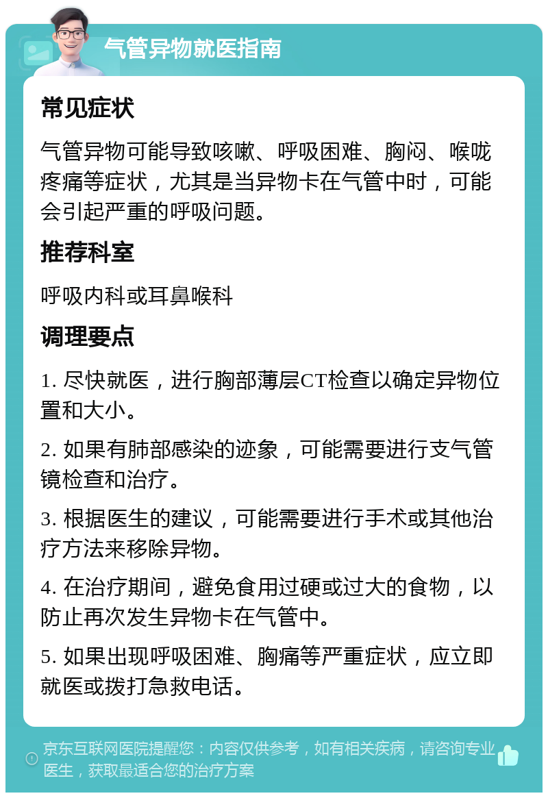 气管异物就医指南 常见症状 气管异物可能导致咳嗽、呼吸困难、胸闷、喉咙疼痛等症状，尤其是当异物卡在气管中时，可能会引起严重的呼吸问题。 推荐科室 呼吸内科或耳鼻喉科 调理要点 1. 尽快就医，进行胸部薄层CT检查以确定异物位置和大小。 2. 如果有肺部感染的迹象，可能需要进行支气管镜检查和治疗。 3. 根据医生的建议，可能需要进行手术或其他治疗方法来移除异物。 4. 在治疗期间，避免食用过硬或过大的食物，以防止再次发生异物卡在气管中。 5. 如果出现呼吸困难、胸痛等严重症状，应立即就医或拨打急救电话。