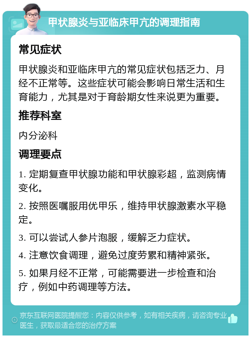 甲状腺炎与亚临床甲亢的调理指南 常见症状 甲状腺炎和亚临床甲亢的常见症状包括乏力、月经不正常等。这些症状可能会影响日常生活和生育能力，尤其是对于育龄期女性来说更为重要。 推荐科室 内分泌科 调理要点 1. 定期复查甲状腺功能和甲状腺彩超，监测病情变化。 2. 按照医嘱服用优甲乐，维持甲状腺激素水平稳定。 3. 可以尝试人参片泡服，缓解乏力症状。 4. 注意饮食调理，避免过度劳累和精神紧张。 5. 如果月经不正常，可能需要进一步检查和治疗，例如中药调理等方法。