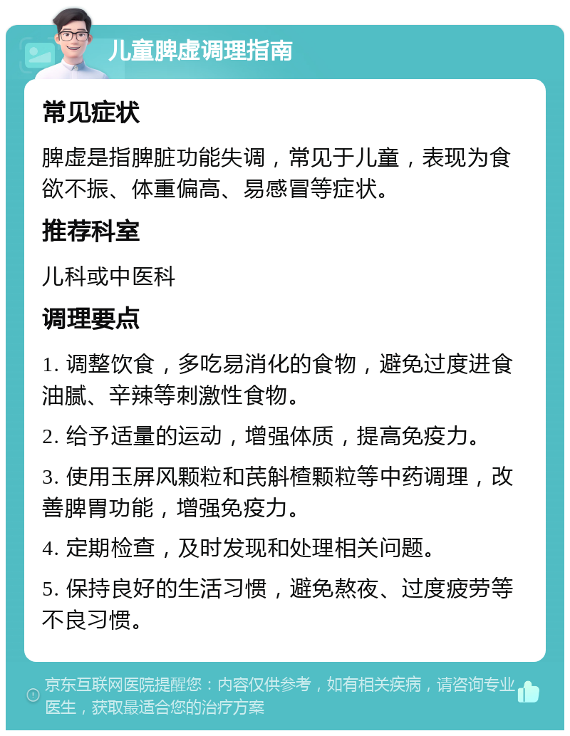 儿童脾虚调理指南 常见症状 脾虚是指脾脏功能失调，常见于儿童，表现为食欲不振、体重偏高、易感冒等症状。 推荐科室 儿科或中医科 调理要点 1. 调整饮食，多吃易消化的食物，避免过度进食油腻、辛辣等刺激性食物。 2. 给予适量的运动，增强体质，提高免疫力。 3. 使用玉屏风颗粒和芪斛楂颗粒等中药调理，改善脾胃功能，增强免疫力。 4. 定期检查，及时发现和处理相关问题。 5. 保持良好的生活习惯，避免熬夜、过度疲劳等不良习惯。