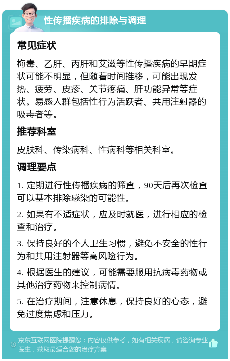 性传播疾病的排除与调理 常见症状 梅毒、乙肝、丙肝和艾滋等性传播疾病的早期症状可能不明显，但随着时间推移，可能出现发热、疲劳、皮疹、关节疼痛、肝功能异常等症状。易感人群包括性行为活跃者、共用注射器的吸毒者等。 推荐科室 皮肤科、传染病科、性病科等相关科室。 调理要点 1. 定期进行性传播疾病的筛查，90天后再次检查可以基本排除感染的可能性。 2. 如果有不适症状，应及时就医，进行相应的检查和治疗。 3. 保持良好的个人卫生习惯，避免不安全的性行为和共用注射器等高风险行为。 4. 根据医生的建议，可能需要服用抗病毒药物或其他治疗药物来控制病情。 5. 在治疗期间，注意休息，保持良好的心态，避免过度焦虑和压力。