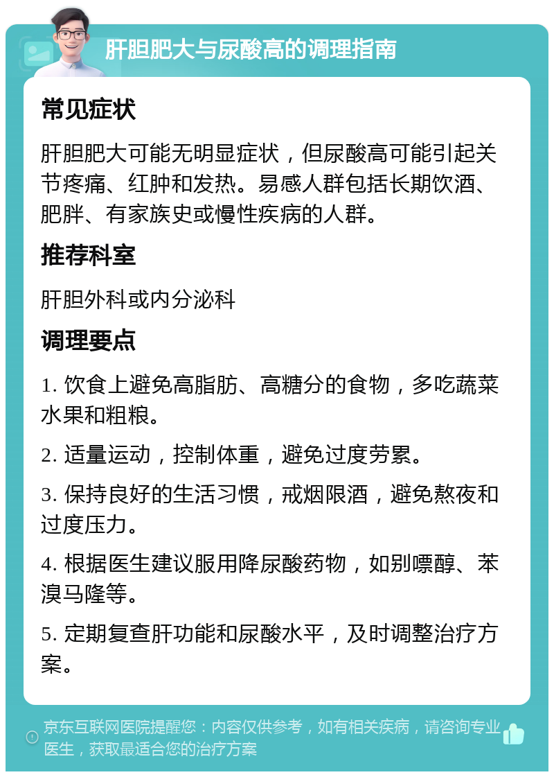 肝胆肥大与尿酸高的调理指南 常见症状 肝胆肥大可能无明显症状，但尿酸高可能引起关节疼痛、红肿和发热。易感人群包括长期饮酒、肥胖、有家族史或慢性疾病的人群。 推荐科室 肝胆外科或内分泌科 调理要点 1. 饮食上避免高脂肪、高糖分的食物，多吃蔬菜水果和粗粮。 2. 适量运动，控制体重，避免过度劳累。 3. 保持良好的生活习惯，戒烟限酒，避免熬夜和过度压力。 4. 根据医生建议服用降尿酸药物，如别嘌醇、苯溴马隆等。 5. 定期复查肝功能和尿酸水平，及时调整治疗方案。