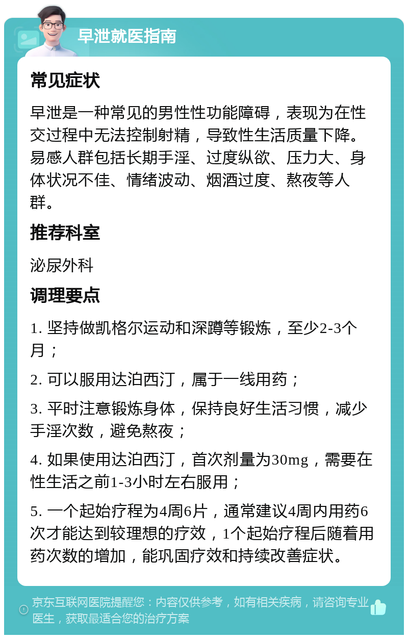 早泄就医指南 常见症状 早泄是一种常见的男性性功能障碍，表现为在性交过程中无法控制射精，导致性生活质量下降。易感人群包括长期手淫、过度纵欲、压力大、身体状况不佳、情绪波动、烟酒过度、熬夜等人群。 推荐科室 泌尿外科 调理要点 1. 坚持做凯格尔运动和深蹲等锻炼，至少2-3个月； 2. 可以服用达泊西汀，属于一线用药； 3. 平时注意锻炼身体，保持良好生活习惯，减少手淫次数，避免熬夜； 4. 如果使用达泊西汀，首次剂量为30mg，需要在性生活之前1-3小时左右服用； 5. 一个起始疗程为4周6片，通常建议4周内用药6次才能达到较理想的疗效，1个起始疗程后随着用药次数的增加，能巩固疗效和持续改善症状。