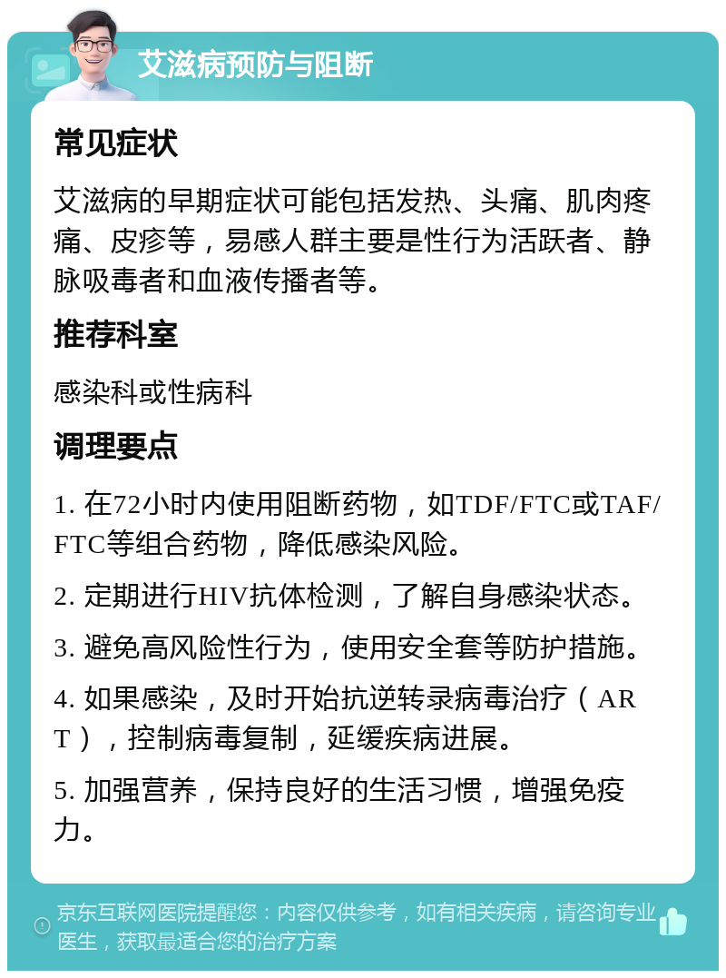 艾滋病预防与阻断 常见症状 艾滋病的早期症状可能包括发热、头痛、肌肉疼痛、皮疹等，易感人群主要是性行为活跃者、静脉吸毒者和血液传播者等。 推荐科室 感染科或性病科 调理要点 1. 在72小时内使用阻断药物，如TDF/FTC或TAF/FTC等组合药物，降低感染风险。 2. 定期进行HIV抗体检测，了解自身感染状态。 3. 避免高风险性行为，使用安全套等防护措施。 4. 如果感染，及时开始抗逆转录病毒治疗（ART），控制病毒复制，延缓疾病进展。 5. 加强营养，保持良好的生活习惯，增强免疫力。