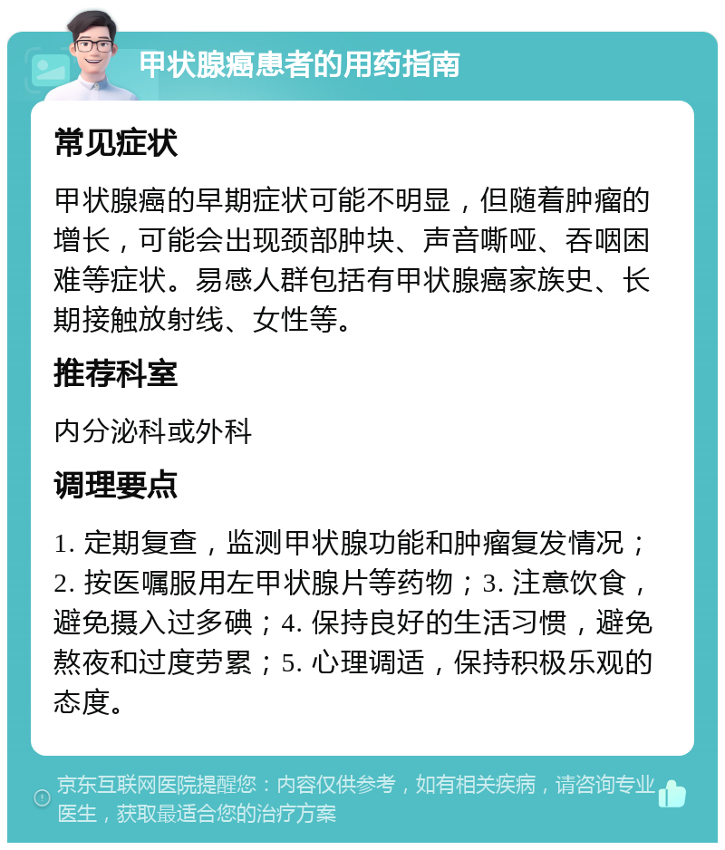 甲状腺癌患者的用药指南 常见症状 甲状腺癌的早期症状可能不明显，但随着肿瘤的增长，可能会出现颈部肿块、声音嘶哑、吞咽困难等症状。易感人群包括有甲状腺癌家族史、长期接触放射线、女性等。 推荐科室 内分泌科或外科 调理要点 1. 定期复查，监测甲状腺功能和肿瘤复发情况；2. 按医嘱服用左甲状腺片等药物；3. 注意饮食，避免摄入过多碘；4. 保持良好的生活习惯，避免熬夜和过度劳累；5. 心理调适，保持积极乐观的态度。