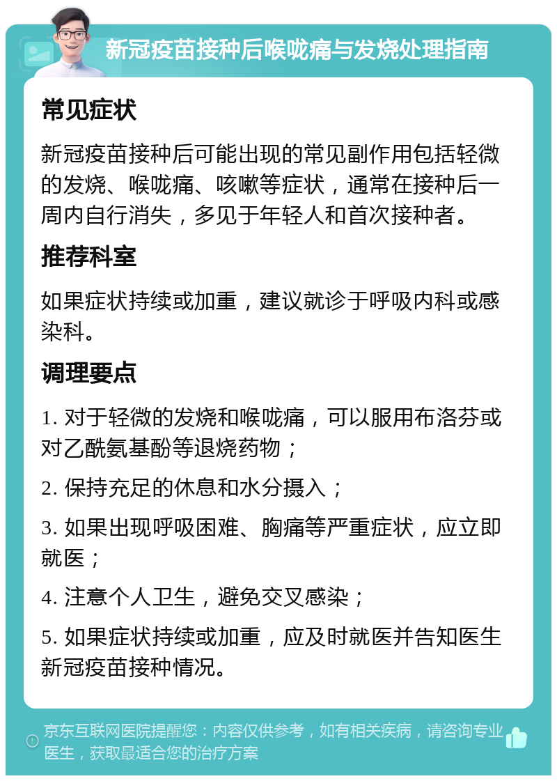 新冠疫苗接种后喉咙痛与发烧处理指南 常见症状 新冠疫苗接种后可能出现的常见副作用包括轻微的发烧、喉咙痛、咳嗽等症状，通常在接种后一周内自行消失，多见于年轻人和首次接种者。 推荐科室 如果症状持续或加重，建议就诊于呼吸内科或感染科。 调理要点 1. 对于轻微的发烧和喉咙痛，可以服用布洛芬或对乙酰氨基酚等退烧药物； 2. 保持充足的休息和水分摄入； 3. 如果出现呼吸困难、胸痛等严重症状，应立即就医； 4. 注意个人卫生，避免交叉感染； 5. 如果症状持续或加重，应及时就医并告知医生新冠疫苗接种情况。