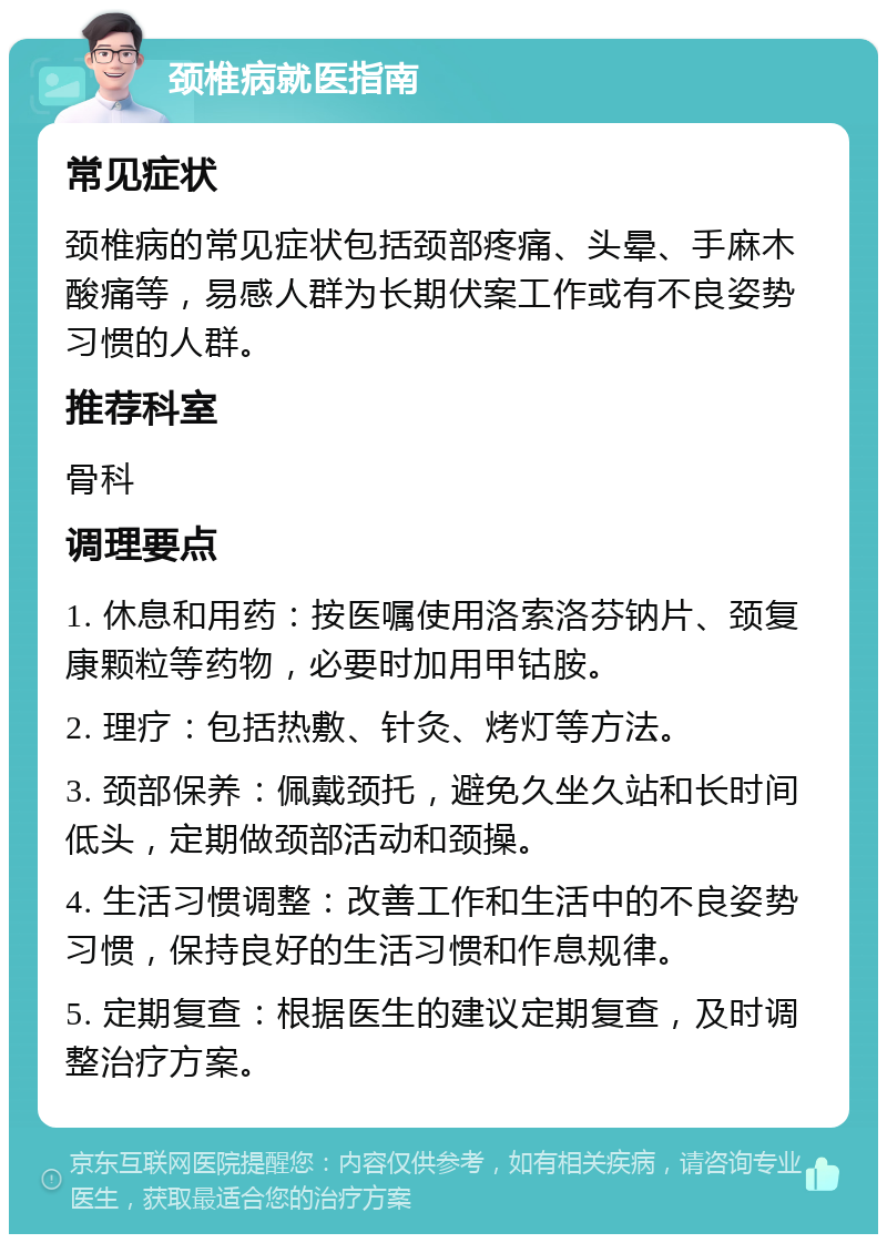 颈椎病就医指南 常见症状 颈椎病的常见症状包括颈部疼痛、头晕、手麻木酸痛等，易感人群为长期伏案工作或有不良姿势习惯的人群。 推荐科室 骨科 调理要点 1. 休息和用药：按医嘱使用洛索洛芬钠片、颈复康颗粒等药物，必要时加用甲钴胺。 2. 理疗：包括热敷、针灸、烤灯等方法。 3. 颈部保养：佩戴颈托，避免久坐久站和长时间低头，定期做颈部活动和颈操。 4. 生活习惯调整：改善工作和生活中的不良姿势习惯，保持良好的生活习惯和作息规律。 5. 定期复查：根据医生的建议定期复查，及时调整治疗方案。