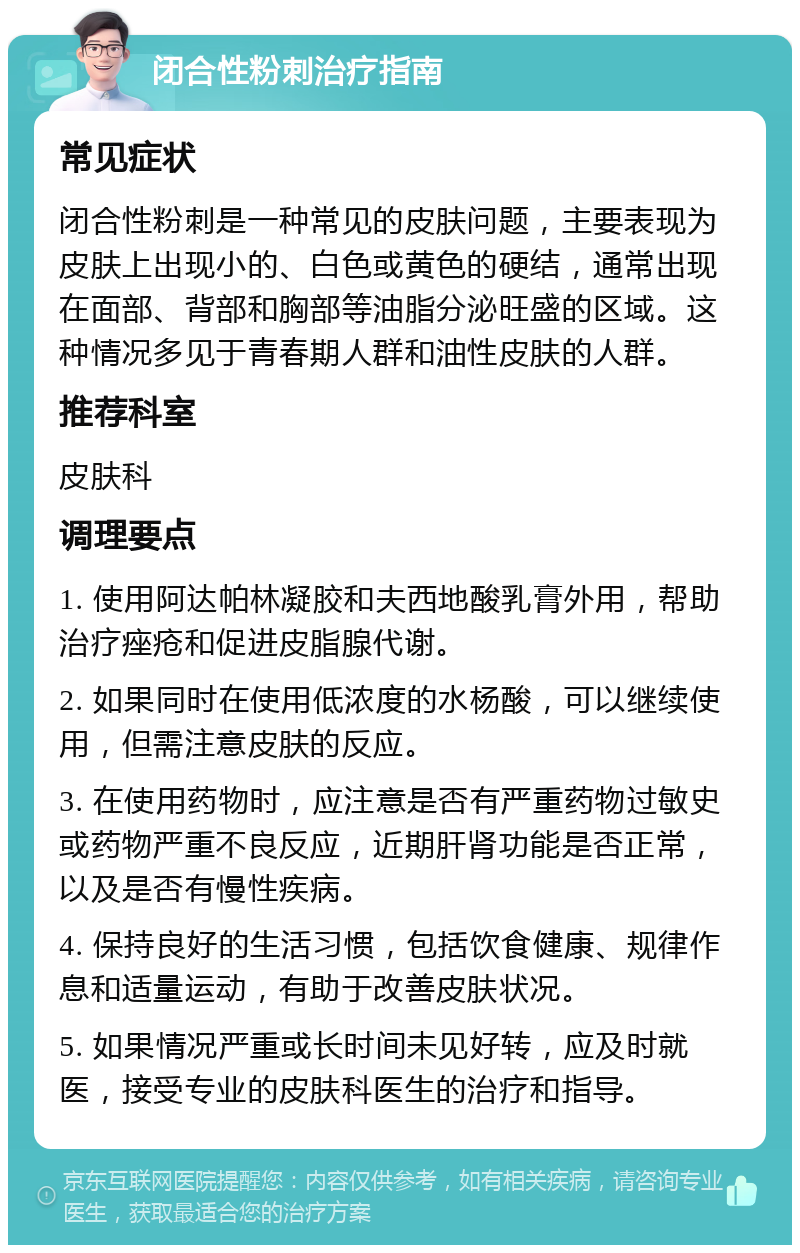 闭合性粉刺治疗指南 常见症状 闭合性粉刺是一种常见的皮肤问题，主要表现为皮肤上出现小的、白色或黄色的硬结，通常出现在面部、背部和胸部等油脂分泌旺盛的区域。这种情况多见于青春期人群和油性皮肤的人群。 推荐科室 皮肤科 调理要点 1. 使用阿达帕林凝胶和夫西地酸乳膏外用，帮助治疗痤疮和促进皮脂腺代谢。 2. 如果同时在使用低浓度的水杨酸，可以继续使用，但需注意皮肤的反应。 3. 在使用药物时，应注意是否有严重药物过敏史或药物严重不良反应，近期肝肾功能是否正常，以及是否有慢性疾病。 4. 保持良好的生活习惯，包括饮食健康、规律作息和适量运动，有助于改善皮肤状况。 5. 如果情况严重或长时间未见好转，应及时就医，接受专业的皮肤科医生的治疗和指导。