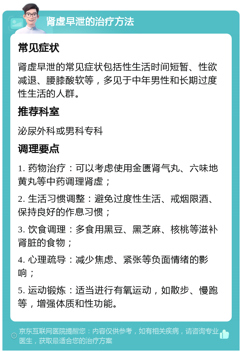 肾虚早泄的治疗方法 常见症状 肾虚早泄的常见症状包括性生活时间短暂、性欲减退、腰膝酸软等，多见于中年男性和长期过度性生活的人群。 推荐科室 泌尿外科或男科专科 调理要点 1. 药物治疗：可以考虑使用金匮肾气丸、六味地黄丸等中药调理肾虚； 2. 生活习惯调整：避免过度性生活、戒烟限酒、保持良好的作息习惯； 3. 饮食调理：多食用黑豆、黑芝麻、核桃等滋补肾脏的食物； 4. 心理疏导：减少焦虑、紧张等负面情绪的影响； 5. 运动锻炼：适当进行有氧运动，如散步、慢跑等，增强体质和性功能。