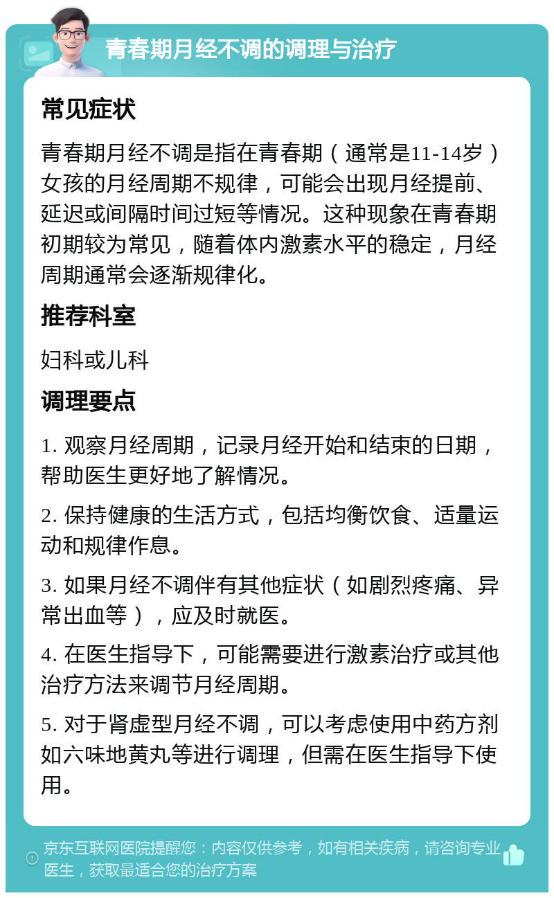 青春期月经不调的调理与治疗 常见症状 青春期月经不调是指在青春期（通常是11-14岁）女孩的月经周期不规律，可能会出现月经提前、延迟或间隔时间过短等情况。这种现象在青春期初期较为常见，随着体内激素水平的稳定，月经周期通常会逐渐规律化。 推荐科室 妇科或儿科 调理要点 1. 观察月经周期，记录月经开始和结束的日期，帮助医生更好地了解情况。 2. 保持健康的生活方式，包括均衡饮食、适量运动和规律作息。 3. 如果月经不调伴有其他症状（如剧烈疼痛、异常出血等），应及时就医。 4. 在医生指导下，可能需要进行激素治疗或其他治疗方法来调节月经周期。 5. 对于肾虚型月经不调，可以考虑使用中药方剂如六味地黄丸等进行调理，但需在医生指导下使用。