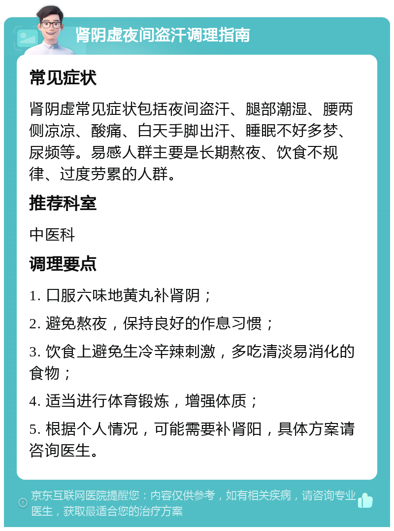 肾阴虚夜间盗汗调理指南 常见症状 肾阴虚常见症状包括夜间盗汗、腿部潮湿、腰两侧凉凉、酸痛、白天手脚出汗、睡眠不好多梦、尿频等。易感人群主要是长期熬夜、饮食不规律、过度劳累的人群。 推荐科室 中医科 调理要点 1. 口服六味地黄丸补肾阴； 2. 避免熬夜，保持良好的作息习惯； 3. 饮食上避免生冷辛辣刺激，多吃清淡易消化的食物； 4. 适当进行体育锻炼，增强体质； 5. 根据个人情况，可能需要补肾阳，具体方案请咨询医生。