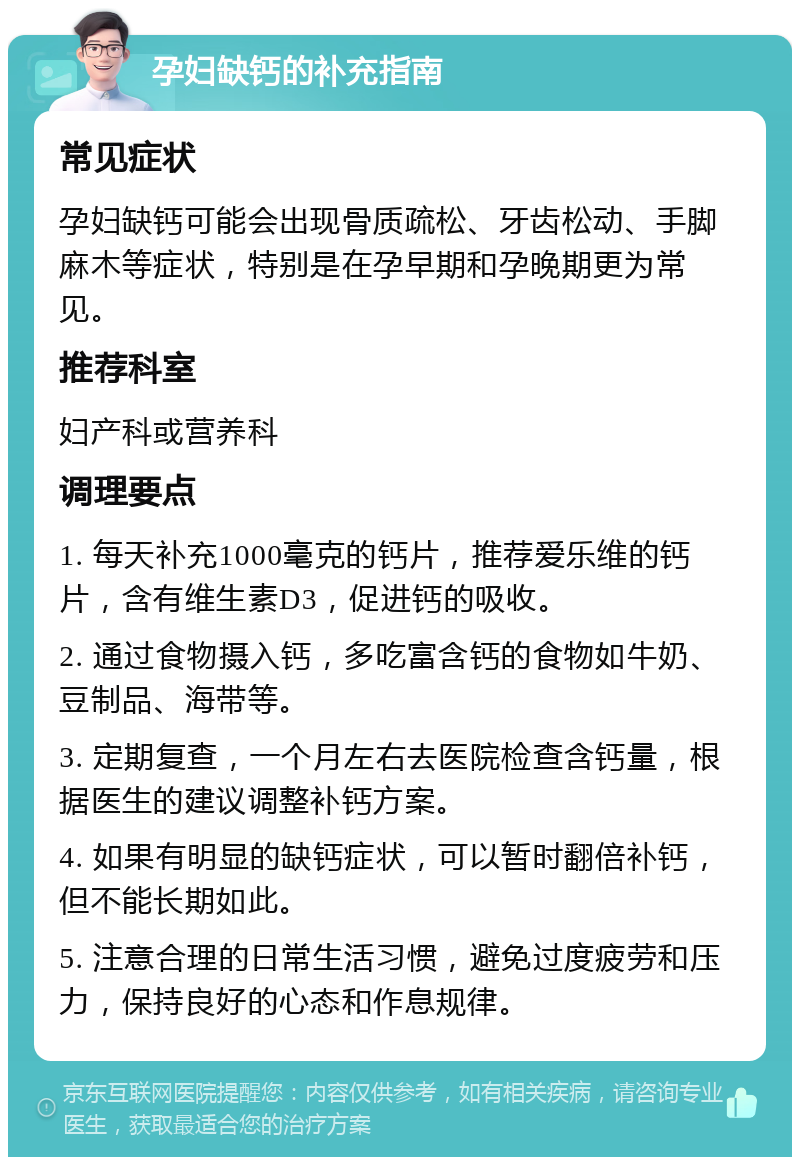 孕妇缺钙的补充指南 常见症状 孕妇缺钙可能会出现骨质疏松、牙齿松动、手脚麻木等症状，特别是在孕早期和孕晚期更为常见。 推荐科室 妇产科或营养科 调理要点 1. 每天补充1000毫克的钙片，推荐爱乐维的钙片，含有维生素D3，促进钙的吸收。 2. 通过食物摄入钙，多吃富含钙的食物如牛奶、豆制品、海带等。 3. 定期复查，一个月左右去医院检查含钙量，根据医生的建议调整补钙方案。 4. 如果有明显的缺钙症状，可以暂时翻倍补钙，但不能长期如此。 5. 注意合理的日常生活习惯，避免过度疲劳和压力，保持良好的心态和作息规律。