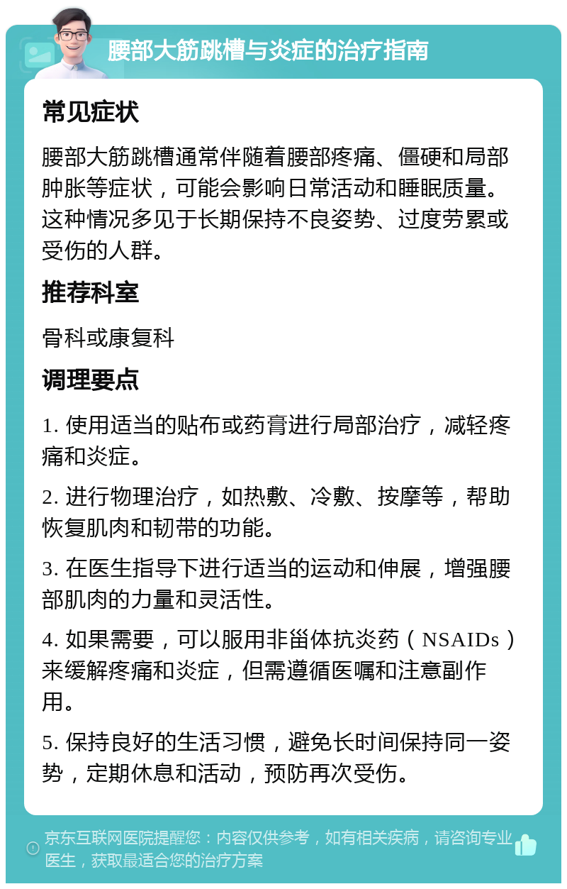 腰部大筋跳槽与炎症的治疗指南 常见症状 腰部大筋跳槽通常伴随着腰部疼痛、僵硬和局部肿胀等症状，可能会影响日常活动和睡眠质量。这种情况多见于长期保持不良姿势、过度劳累或受伤的人群。 推荐科室 骨科或康复科 调理要点 1. 使用适当的贴布或药膏进行局部治疗，减轻疼痛和炎症。 2. 进行物理治疗，如热敷、冷敷、按摩等，帮助恢复肌肉和韧带的功能。 3. 在医生指导下进行适当的运动和伸展，增强腰部肌肉的力量和灵活性。 4. 如果需要，可以服用非甾体抗炎药（NSAIDs）来缓解疼痛和炎症，但需遵循医嘱和注意副作用。 5. 保持良好的生活习惯，避免长时间保持同一姿势，定期休息和活动，预防再次受伤。