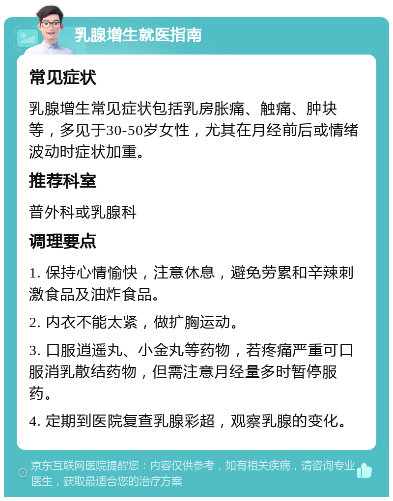 乳腺增生就医指南 常见症状 乳腺增生常见症状包括乳房胀痛、触痛、肿块等，多见于30-50岁女性，尤其在月经前后或情绪波动时症状加重。 推荐科室 普外科或乳腺科 调理要点 1. 保持心情愉快，注意休息，避免劳累和辛辣刺激食品及油炸食品。 2. 内衣不能太紧，做扩胸运动。 3. 口服逍遥丸、小金丸等药物，若疼痛严重可口服消乳散结药物，但需注意月经量多时暂停服药。 4. 定期到医院复查乳腺彩超，观察乳腺的变化。