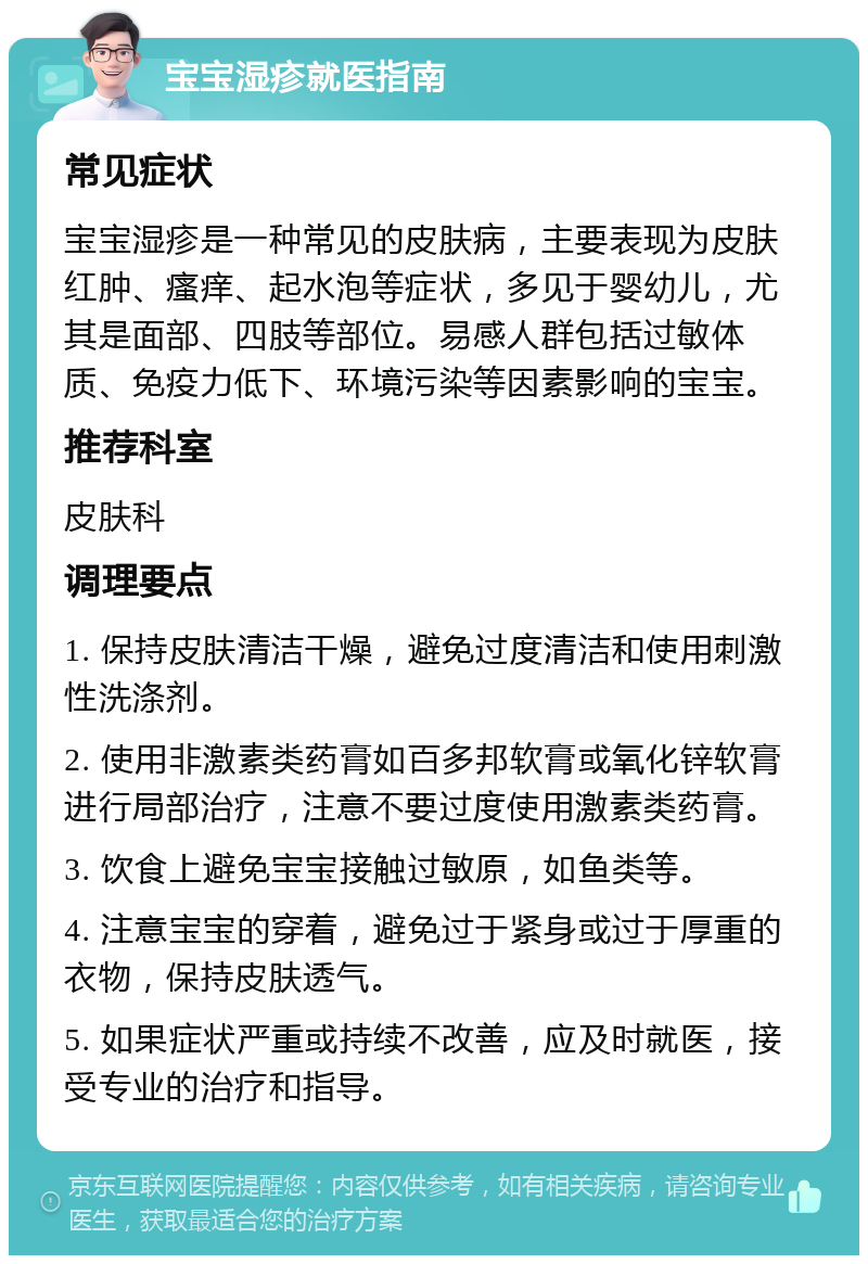 宝宝湿疹就医指南 常见症状 宝宝湿疹是一种常见的皮肤病，主要表现为皮肤红肿、瘙痒、起水泡等症状，多见于婴幼儿，尤其是面部、四肢等部位。易感人群包括过敏体质、免疫力低下、环境污染等因素影响的宝宝。 推荐科室 皮肤科 调理要点 1. 保持皮肤清洁干燥，避免过度清洁和使用刺激性洗涤剂。 2. 使用非激素类药膏如百多邦软膏或氧化锌软膏进行局部治疗，注意不要过度使用激素类药膏。 3. 饮食上避免宝宝接触过敏原，如鱼类等。 4. 注意宝宝的穿着，避免过于紧身或过于厚重的衣物，保持皮肤透气。 5. 如果症状严重或持续不改善，应及时就医，接受专业的治疗和指导。