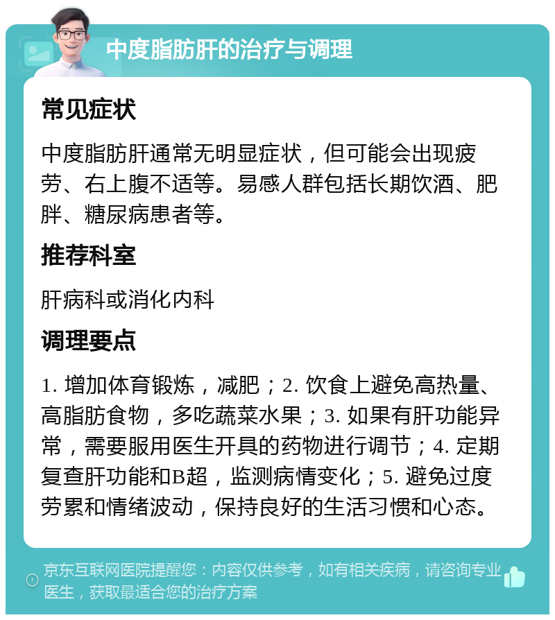 中度脂肪肝的治疗与调理 常见症状 中度脂肪肝通常无明显症状，但可能会出现疲劳、右上腹不适等。易感人群包括长期饮酒、肥胖、糖尿病患者等。 推荐科室 肝病科或消化内科 调理要点 1. 增加体育锻炼，减肥；2. 饮食上避免高热量、高脂肪食物，多吃蔬菜水果；3. 如果有肝功能异常，需要服用医生开具的药物进行调节；4. 定期复查肝功能和B超，监测病情变化；5. 避免过度劳累和情绪波动，保持良好的生活习惯和心态。