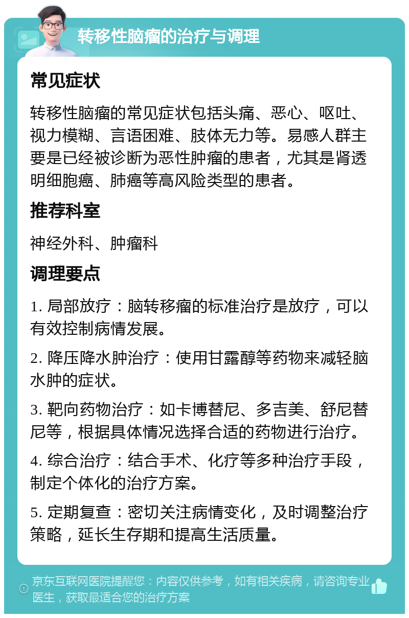 转移性脑瘤的治疗与调理 常见症状 转移性脑瘤的常见症状包括头痛、恶心、呕吐、视力模糊、言语困难、肢体无力等。易感人群主要是已经被诊断为恶性肿瘤的患者，尤其是肾透明细胞癌、肺癌等高风险类型的患者。 推荐科室 神经外科、肿瘤科 调理要点 1. 局部放疗：脑转移瘤的标准治疗是放疗，可以有效控制病情发展。 2. 降压降水肿治疗：使用甘露醇等药物来减轻脑水肿的症状。 3. 靶向药物治疗：如卡博替尼、多吉美、舒尼替尼等，根据具体情况选择合适的药物进行治疗。 4. 综合治疗：结合手术、化疗等多种治疗手段，制定个体化的治疗方案。 5. 定期复查：密切关注病情变化，及时调整治疗策略，延长生存期和提高生活质量。