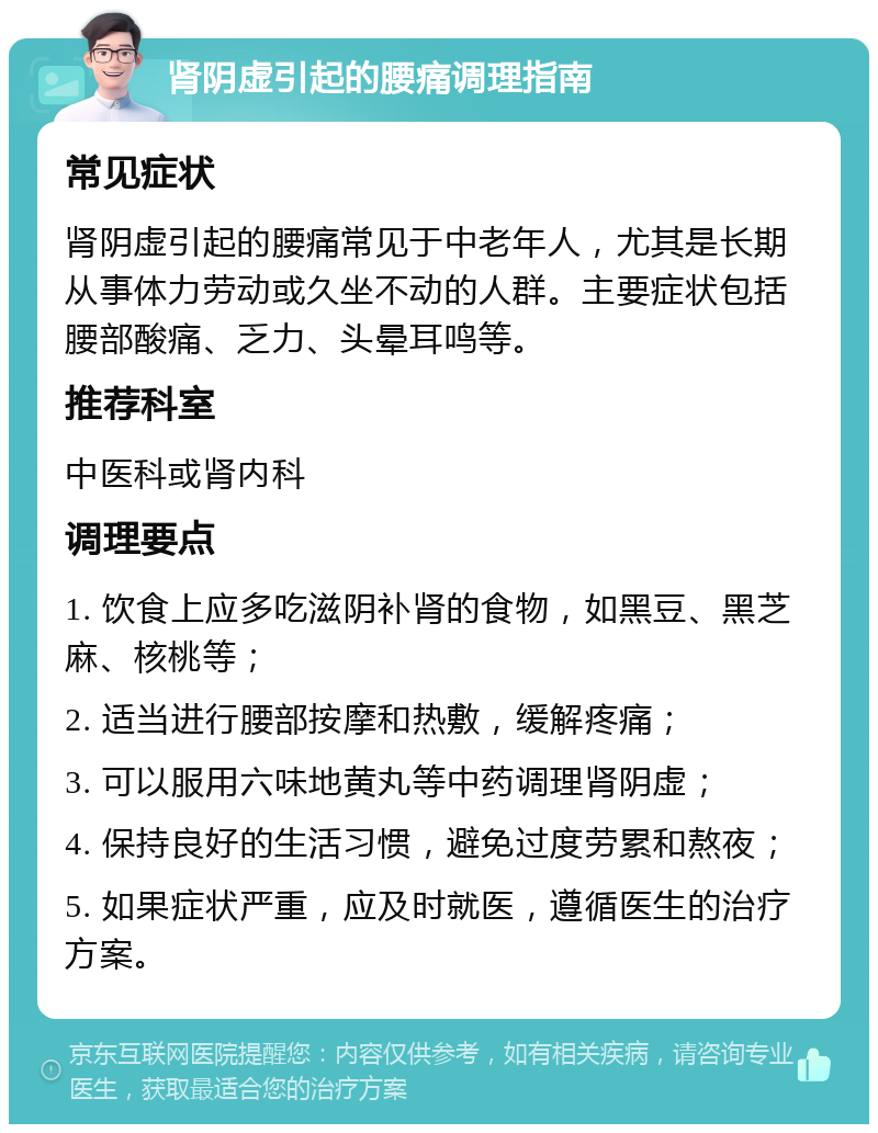 肾阴虚引起的腰痛调理指南 常见症状 肾阴虚引起的腰痛常见于中老年人，尤其是长期从事体力劳动或久坐不动的人群。主要症状包括腰部酸痛、乏力、头晕耳鸣等。 推荐科室 中医科或肾内科 调理要点 1. 饮食上应多吃滋阴补肾的食物，如黑豆、黑芝麻、核桃等； 2. 适当进行腰部按摩和热敷，缓解疼痛； 3. 可以服用六味地黄丸等中药调理肾阴虚； 4. 保持良好的生活习惯，避免过度劳累和熬夜； 5. 如果症状严重，应及时就医，遵循医生的治疗方案。