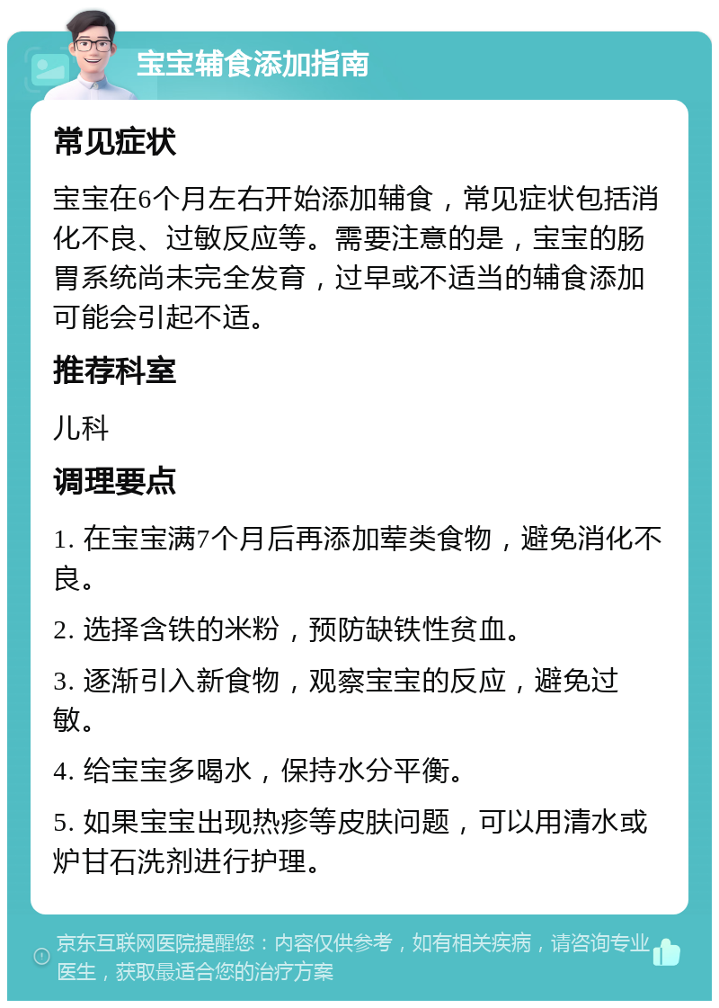 宝宝辅食添加指南 常见症状 宝宝在6个月左右开始添加辅食，常见症状包括消化不良、过敏反应等。需要注意的是，宝宝的肠胃系统尚未完全发育，过早或不适当的辅食添加可能会引起不适。 推荐科室 儿科 调理要点 1. 在宝宝满7个月后再添加荤类食物，避免消化不良。 2. 选择含铁的米粉，预防缺铁性贫血。 3. 逐渐引入新食物，观察宝宝的反应，避免过敏。 4. 给宝宝多喝水，保持水分平衡。 5. 如果宝宝出现热疹等皮肤问题，可以用清水或炉甘石洗剂进行护理。