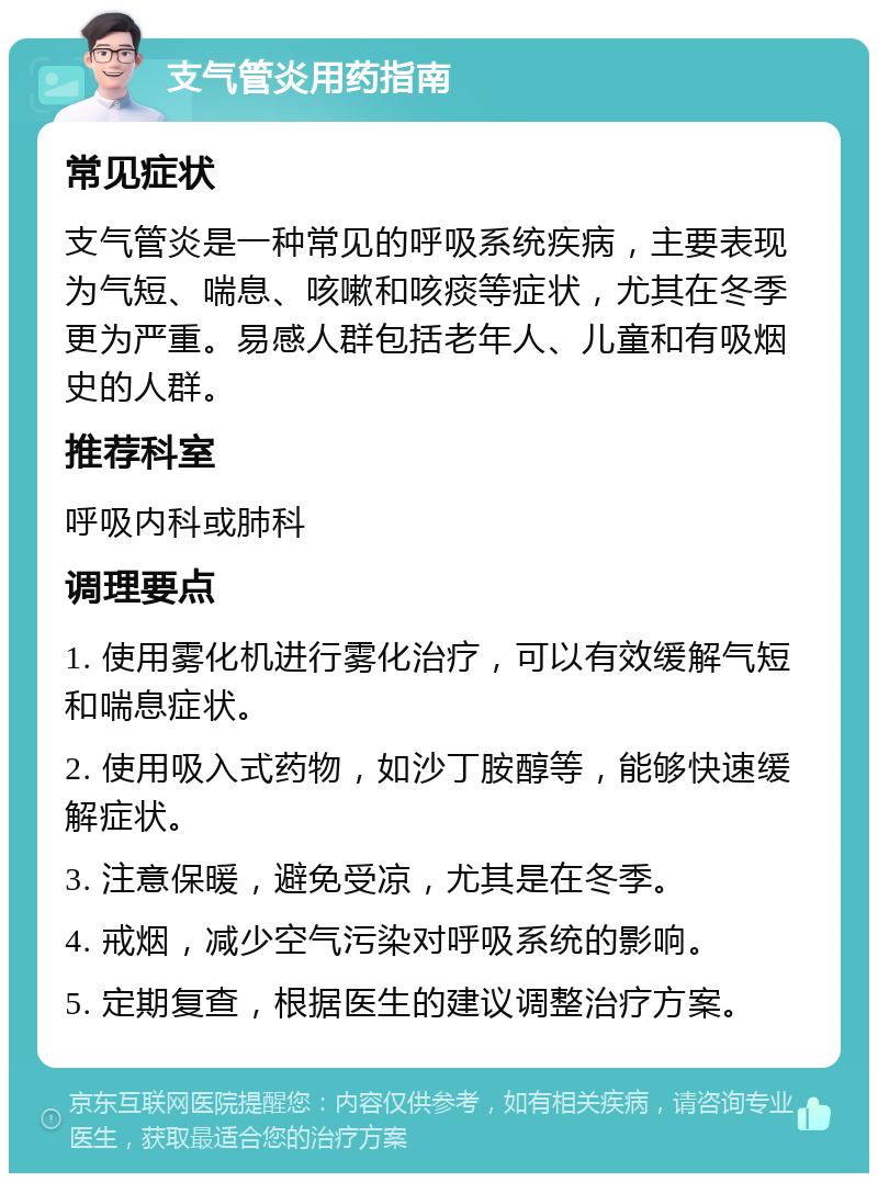 支气管炎用药指南 常见症状 支气管炎是一种常见的呼吸系统疾病，主要表现为气短、喘息、咳嗽和咳痰等症状，尤其在冬季更为严重。易感人群包括老年人、儿童和有吸烟史的人群。 推荐科室 呼吸内科或肺科 调理要点 1. 使用雾化机进行雾化治疗，可以有效缓解气短和喘息症状。 2. 使用吸入式药物，如沙丁胺醇等，能够快速缓解症状。 3. 注意保暖，避免受凉，尤其是在冬季。 4. 戒烟，减少空气污染对呼吸系统的影响。 5. 定期复查，根据医生的建议调整治疗方案。