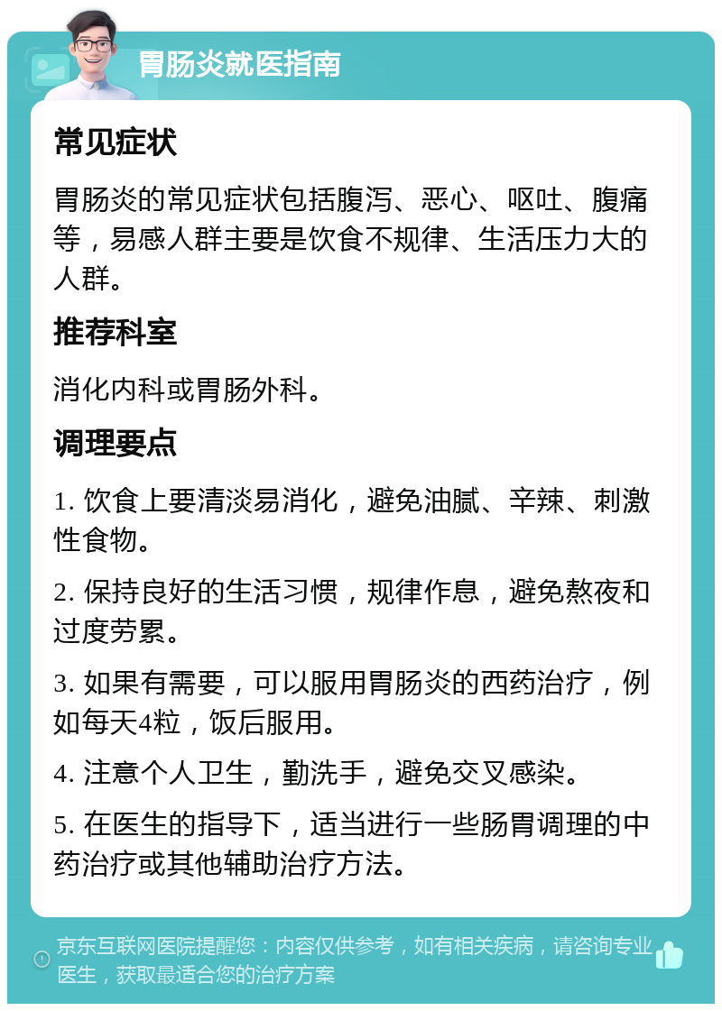 胃肠炎就医指南 常见症状 胃肠炎的常见症状包括腹泻、恶心、呕吐、腹痛等，易感人群主要是饮食不规律、生活压力大的人群。 推荐科室 消化内科或胃肠外科。 调理要点 1. 饮食上要清淡易消化，避免油腻、辛辣、刺激性食物。 2. 保持良好的生活习惯，规律作息，避免熬夜和过度劳累。 3. 如果有需要，可以服用胃肠炎的西药治疗，例如每天4粒，饭后服用。 4. 注意个人卫生，勤洗手，避免交叉感染。 5. 在医生的指导下，适当进行一些肠胃调理的中药治疗或其他辅助治疗方法。