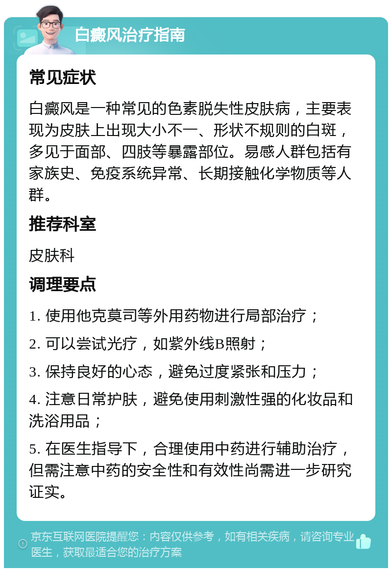 白癜风治疗指南 常见症状 白癜风是一种常见的色素脱失性皮肤病，主要表现为皮肤上出现大小不一、形状不规则的白斑，多见于面部、四肢等暴露部位。易感人群包括有家族史、免疫系统异常、长期接触化学物质等人群。 推荐科室 皮肤科 调理要点 1. 使用他克莫司等外用药物进行局部治疗； 2. 可以尝试光疗，如紫外线B照射； 3. 保持良好的心态，避免过度紧张和压力； 4. 注意日常护肤，避免使用刺激性强的化妆品和洗浴用品； 5. 在医生指导下，合理使用中药进行辅助治疗，但需注意中药的安全性和有效性尚需进一步研究证实。