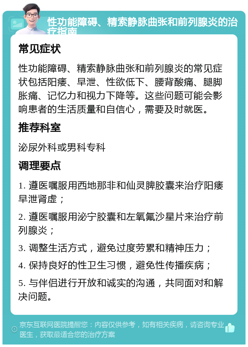 性功能障碍、精索静脉曲张和前列腺炎的治疗指南 常见症状 性功能障碍、精索静脉曲张和前列腺炎的常见症状包括阳痿、早泄、性欲低下、腰背酸痛、腿脚胀痛、记忆力和视力下降等。这些问题可能会影响患者的生活质量和自信心，需要及时就医。 推荐科室 泌尿外科或男科专科 调理要点 1. 遵医嘱服用西地那非和仙灵脾胶囊来治疗阳痿早泄肾虚； 2. 遵医嘱服用泌宁胶囊和左氧氟沙星片来治疗前列腺炎； 3. 调整生活方式，避免过度劳累和精神压力； 4. 保持良好的性卫生习惯，避免性传播疾病； 5. 与伴侣进行开放和诚实的沟通，共同面对和解决问题。