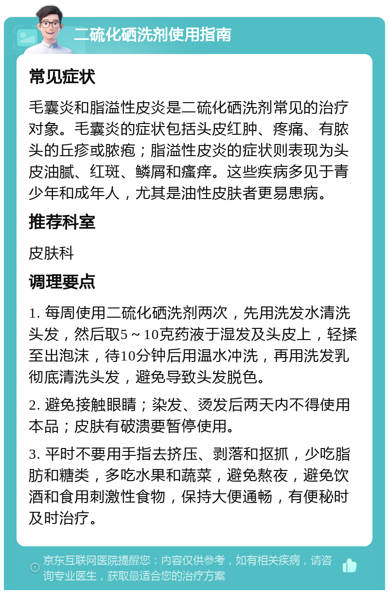 二硫化硒洗剂使用指南 常见症状 毛囊炎和脂溢性皮炎是二硫化硒洗剂常见的治疗对象。毛囊炎的症状包括头皮红肿、疼痛、有脓头的丘疹或脓疱；脂溢性皮炎的症状则表现为头皮油腻、红斑、鳞屑和瘙痒。这些疾病多见于青少年和成年人，尤其是油性皮肤者更易患病。 推荐科室 皮肤科 调理要点 1. 每周使用二硫化硒洗剂两次，先用洗发水清洗头发，然后取5～10克药液于湿发及头皮上，轻揉至出泡沫，待10分钟后用温水冲洗，再用洗发乳彻底清洗头发，避免导致头发脱色。 2. 避免接触眼睛；染发、烫发后两天内不得使用本品；皮肤有破溃要暂停使用。 3. 平时不要用手指去挤压、剥落和抠抓，少吃脂肪和糖类，多吃水果和蔬菜，避免熬夜，避免饮酒和食用刺激性食物，保持大便通畅，有便秘时及时治疗。