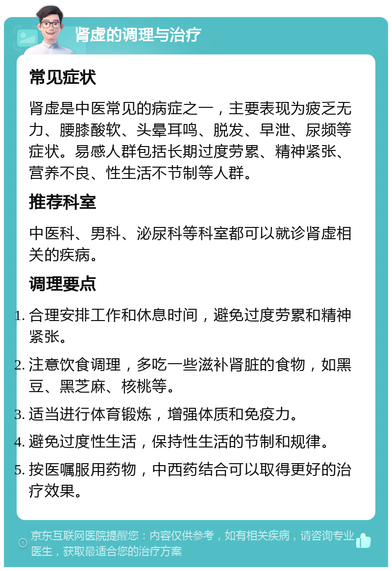 肾虚的调理与治疗 常见症状 肾虚是中医常见的病症之一，主要表现为疲乏无力、腰膝酸软、头晕耳鸣、脱发、早泄、尿频等症状。易感人群包括长期过度劳累、精神紧张、营养不良、性生活不节制等人群。 推荐科室 中医科、男科、泌尿科等科室都可以就诊肾虚相关的疾病。 调理要点 合理安排工作和休息时间，避免过度劳累和精神紧张。 注意饮食调理，多吃一些滋补肾脏的食物，如黑豆、黑芝麻、核桃等。 适当进行体育锻炼，增强体质和免疫力。 避免过度性生活，保持性生活的节制和规律。 按医嘱服用药物，中西药结合可以取得更好的治疗效果。