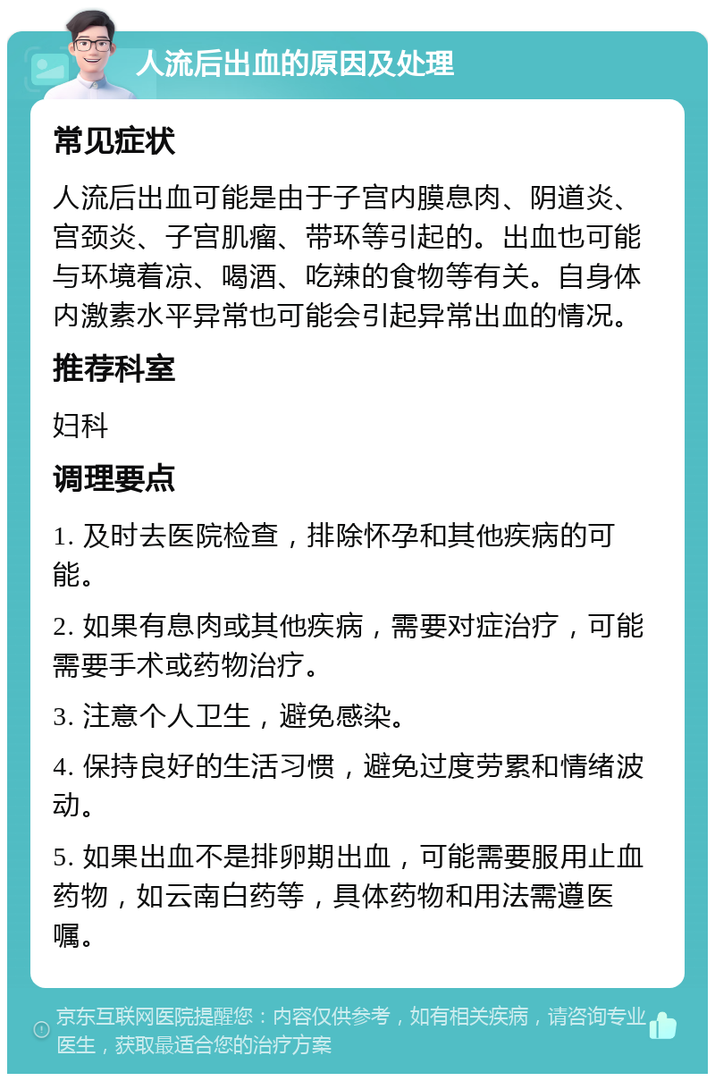 人流后出血的原因及处理 常见症状 人流后出血可能是由于子宫内膜息肉、阴道炎、宫颈炎、子宫肌瘤、带环等引起的。出血也可能与环境着凉、喝酒、吃辣的食物等有关。自身体内激素水平异常也可能会引起异常出血的情况。 推荐科室 妇科 调理要点 1. 及时去医院检查，排除怀孕和其他疾病的可能。 2. 如果有息肉或其他疾病，需要对症治疗，可能需要手术或药物治疗。 3. 注意个人卫生，避免感染。 4. 保持良好的生活习惯，避免过度劳累和情绪波动。 5. 如果出血不是排卵期出血，可能需要服用止血药物，如云南白药等，具体药物和用法需遵医嘱。