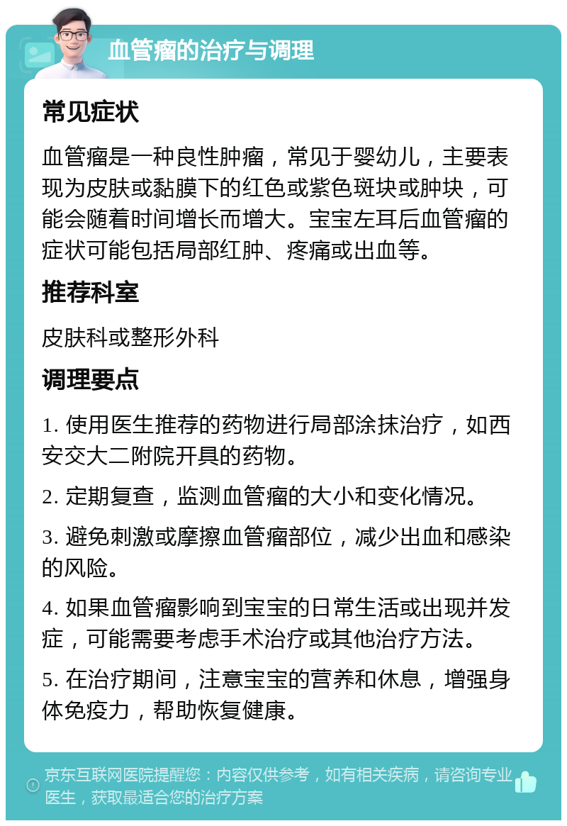 血管瘤的治疗与调理 常见症状 血管瘤是一种良性肿瘤，常见于婴幼儿，主要表现为皮肤或黏膜下的红色或紫色斑块或肿块，可能会随着时间增长而增大。宝宝左耳后血管瘤的症状可能包括局部红肿、疼痛或出血等。 推荐科室 皮肤科或整形外科 调理要点 1. 使用医生推荐的药物进行局部涂抹治疗，如西安交大二附院开具的药物。 2. 定期复查，监测血管瘤的大小和变化情况。 3. 避免刺激或摩擦血管瘤部位，减少出血和感染的风险。 4. 如果血管瘤影响到宝宝的日常生活或出现并发症，可能需要考虑手术治疗或其他治疗方法。 5. 在治疗期间，注意宝宝的营养和休息，增强身体免疫力，帮助恢复健康。