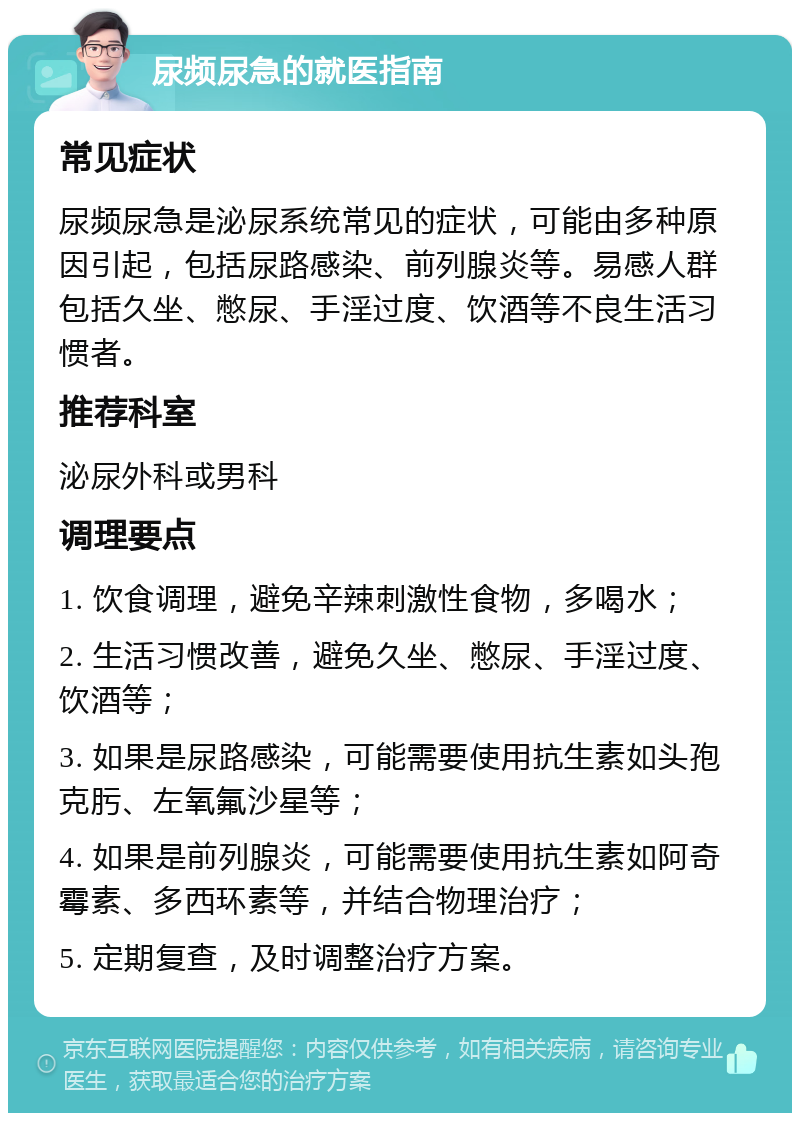 尿频尿急的就医指南 常见症状 尿频尿急是泌尿系统常见的症状，可能由多种原因引起，包括尿路感染、前列腺炎等。易感人群包括久坐、憋尿、手淫过度、饮酒等不良生活习惯者。 推荐科室 泌尿外科或男科 调理要点 1. 饮食调理，避免辛辣刺激性食物，多喝水； 2. 生活习惯改善，避免久坐、憋尿、手淫过度、饮酒等； 3. 如果是尿路感染，可能需要使用抗生素如头孢克肟、左氧氟沙星等； 4. 如果是前列腺炎，可能需要使用抗生素如阿奇霉素、多西环素等，并结合物理治疗； 5. 定期复查，及时调整治疗方案。