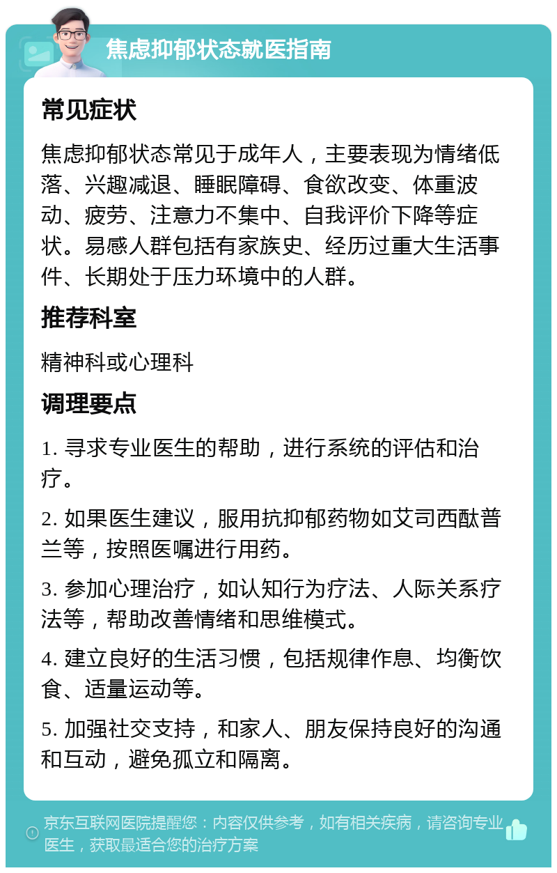 焦虑抑郁状态就医指南 常见症状 焦虑抑郁状态常见于成年人，主要表现为情绪低落、兴趣减退、睡眠障碍、食欲改变、体重波动、疲劳、注意力不集中、自我评价下降等症状。易感人群包括有家族史、经历过重大生活事件、长期处于压力环境中的人群。 推荐科室 精神科或心理科 调理要点 1. 寻求专业医生的帮助，进行系统的评估和治疗。 2. 如果医生建议，服用抗抑郁药物如艾司西酞普兰等，按照医嘱进行用药。 3. 参加心理治疗，如认知行为疗法、人际关系疗法等，帮助改善情绪和思维模式。 4. 建立良好的生活习惯，包括规律作息、均衡饮食、适量运动等。 5. 加强社交支持，和家人、朋友保持良好的沟通和互动，避免孤立和隔离。