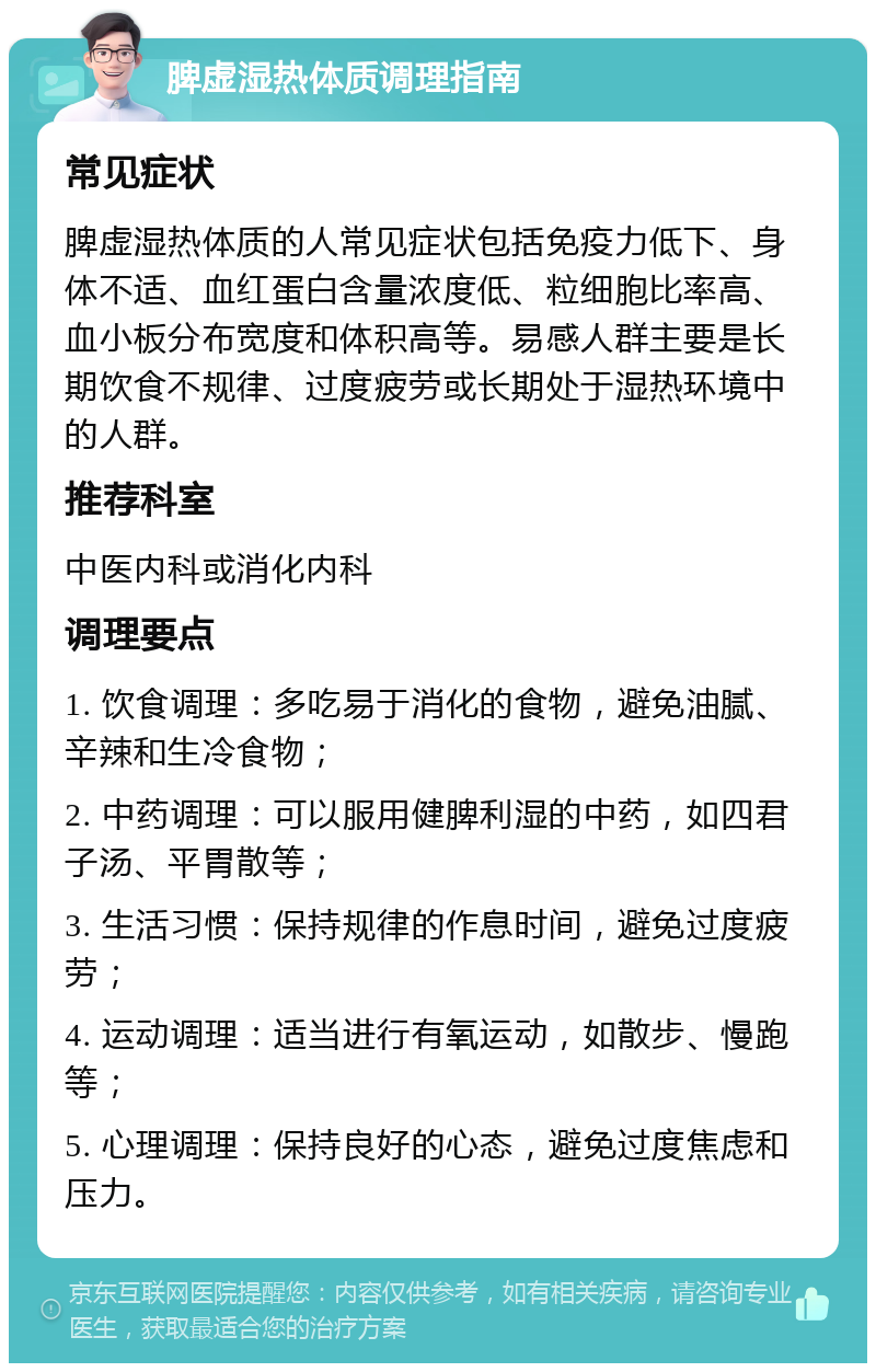 脾虚湿热体质调理指南 常见症状 脾虚湿热体质的人常见症状包括免疫力低下、身体不适、血红蛋白含量浓度低、粒细胞比率高、血小板分布宽度和体积高等。易感人群主要是长期饮食不规律、过度疲劳或长期处于湿热环境中的人群。 推荐科室 中医内科或消化内科 调理要点 1. 饮食调理：多吃易于消化的食物，避免油腻、辛辣和生冷食物； 2. 中药调理：可以服用健脾利湿的中药，如四君子汤、平胃散等； 3. 生活习惯：保持规律的作息时间，避免过度疲劳； 4. 运动调理：适当进行有氧运动，如散步、慢跑等； 5. 心理调理：保持良好的心态，避免过度焦虑和压力。