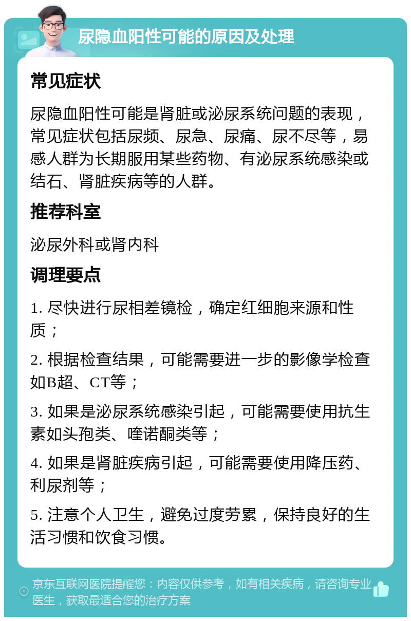 尿隐血阳性可能的原因及处理 常见症状 尿隐血阳性可能是肾脏或泌尿系统问题的表现，常见症状包括尿频、尿急、尿痛、尿不尽等，易感人群为长期服用某些药物、有泌尿系统感染或结石、肾脏疾病等的人群。 推荐科室 泌尿外科或肾内科 调理要点 1. 尽快进行尿相差镜检，确定红细胞来源和性质； 2. 根据检查结果，可能需要进一步的影像学检查如B超、CT等； 3. 如果是泌尿系统感染引起，可能需要使用抗生素如头孢类、喹诺酮类等； 4. 如果是肾脏疾病引起，可能需要使用降压药、利尿剂等； 5. 注意个人卫生，避免过度劳累，保持良好的生活习惯和饮食习惯。