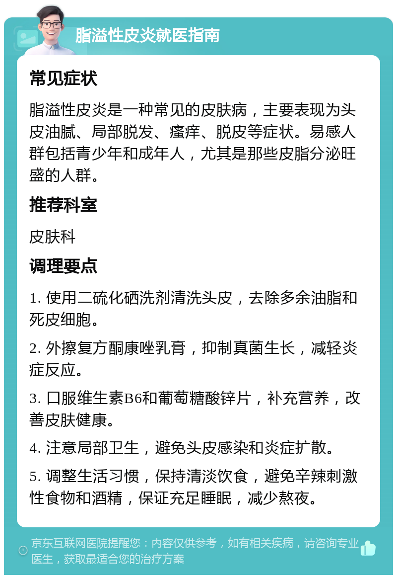 脂溢性皮炎就医指南 常见症状 脂溢性皮炎是一种常见的皮肤病，主要表现为头皮油腻、局部脱发、瘙痒、脱皮等症状。易感人群包括青少年和成年人，尤其是那些皮脂分泌旺盛的人群。 推荐科室 皮肤科 调理要点 1. 使用二硫化硒洗剂清洗头皮，去除多余油脂和死皮细胞。 2. 外擦复方酮康唑乳膏，抑制真菌生长，减轻炎症反应。 3. 口服维生素B6和葡萄糖酸锌片，补充营养，改善皮肤健康。 4. 注意局部卫生，避免头皮感染和炎症扩散。 5. 调整生活习惯，保持清淡饮食，避免辛辣刺激性食物和酒精，保证充足睡眠，减少熬夜。