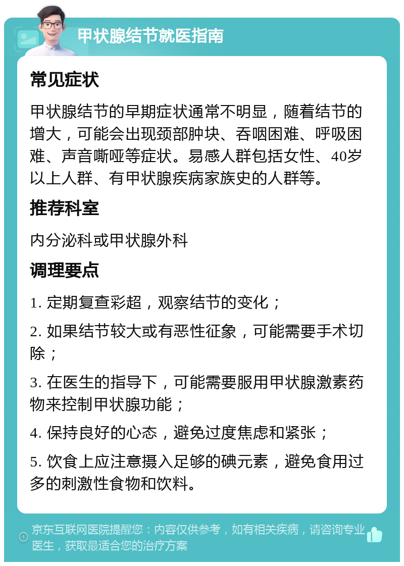 甲状腺结节就医指南 常见症状 甲状腺结节的早期症状通常不明显，随着结节的增大，可能会出现颈部肿块、吞咽困难、呼吸困难、声音嘶哑等症状。易感人群包括女性、40岁以上人群、有甲状腺疾病家族史的人群等。 推荐科室 内分泌科或甲状腺外科 调理要点 1. 定期复查彩超，观察结节的变化； 2. 如果结节较大或有恶性征象，可能需要手术切除； 3. 在医生的指导下，可能需要服用甲状腺激素药物来控制甲状腺功能； 4. 保持良好的心态，避免过度焦虑和紧张； 5. 饮食上应注意摄入足够的碘元素，避免食用过多的刺激性食物和饮料。