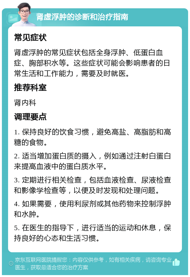 肾虚浮肿的诊断和治疗指南 常见症状 肾虚浮肿的常见症状包括全身浮肿、低蛋白血症、胸部积水等。这些症状可能会影响患者的日常生活和工作能力，需要及时就医。 推荐科室 肾内科 调理要点 1. 保持良好的饮食习惯，避免高盐、高脂肪和高糖的食物。 2. 适当增加蛋白质的摄入，例如通过注射白蛋白来提高血液中的蛋白质水平。 3. 定期进行相关检查，包括血液检查、尿液检查和影像学检查等，以便及时发现和处理问题。 4. 如果需要，使用利尿剂或其他药物来控制浮肿和水肿。 5. 在医生的指导下，进行适当的运动和休息，保持良好的心态和生活习惯。