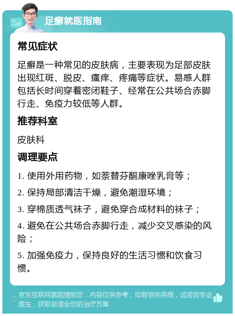 足癣就医指南 常见症状 足癣是一种常见的皮肤病，主要表现为足部皮肤出现红斑、脱皮、瘙痒、疼痛等症状。易感人群包括长时间穿着密闭鞋子、经常在公共场合赤脚行走、免疫力较低等人群。 推荐科室 皮肤科 调理要点 1. 使用外用药物，如萘替芬酮康唑乳膏等； 2. 保持局部清洁干燥，避免潮湿环境； 3. 穿棉质透气袜子，避免穿合成材料的袜子； 4. 避免在公共场合赤脚行走，减少交叉感染的风险； 5. 加强免疫力，保持良好的生活习惯和饮食习惯。