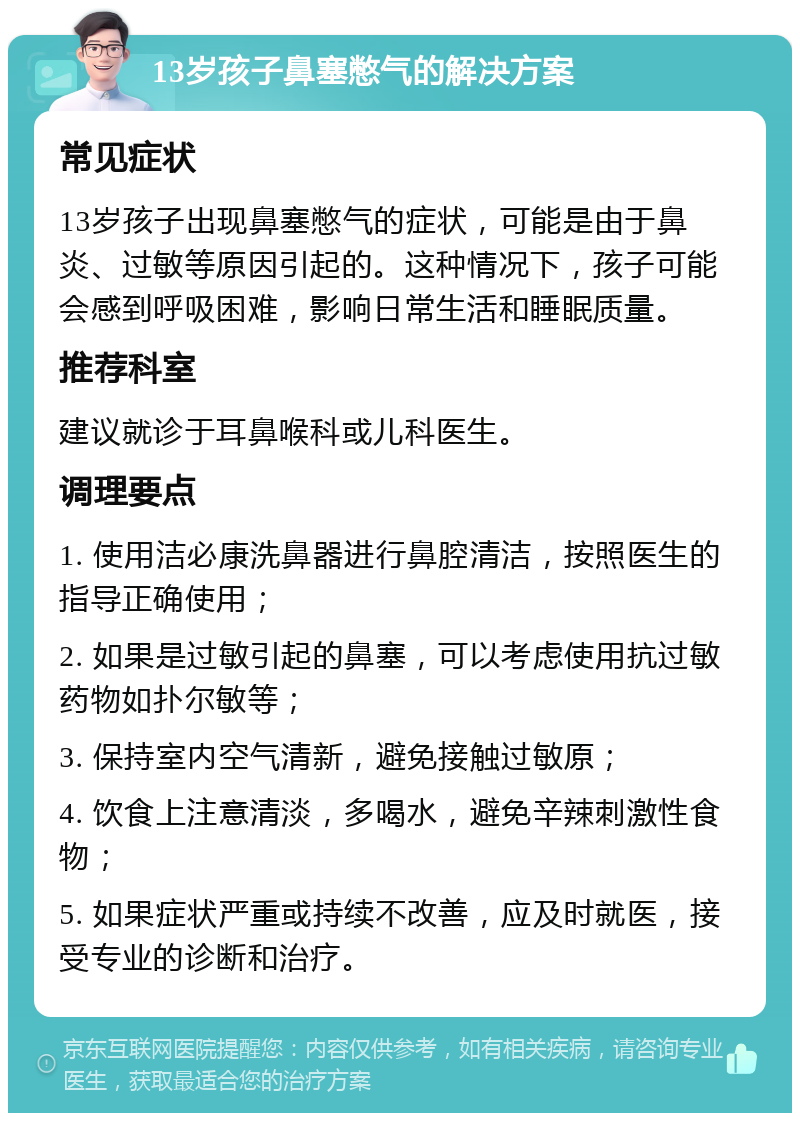 13岁孩子鼻塞憋气的解决方案 常见症状 13岁孩子出现鼻塞憋气的症状，可能是由于鼻炎、过敏等原因引起的。这种情况下，孩子可能会感到呼吸困难，影响日常生活和睡眠质量。 推荐科室 建议就诊于耳鼻喉科或儿科医生。 调理要点 1. 使用洁必康洗鼻器进行鼻腔清洁，按照医生的指导正确使用； 2. 如果是过敏引起的鼻塞，可以考虑使用抗过敏药物如扑尔敏等； 3. 保持室内空气清新，避免接触过敏原； 4. 饮食上注意清淡，多喝水，避免辛辣刺激性食物； 5. 如果症状严重或持续不改善，应及时就医，接受专业的诊断和治疗。